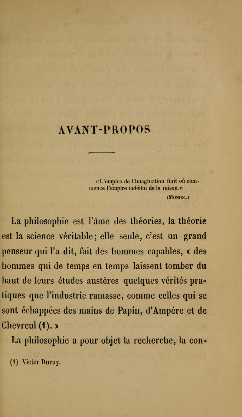 AVANT-PROPOS ((L'eiupiic de l'iiuagiiialioa finit où com- mence l'empire indéfini de la raison.» (MONGE.) La philosophie est l'âme des Ihéories, la théorie est la science véritable; elle seule, c'est un grand penseur qui l'a dit, fait des hommes capables, « des hommes qui de temps en temps laissent tomber du haut de leurs études austères quelques vérités pra- tiques que l'industrie ramasse, comme celles qui se sont échappées des mains de Papin, d*Ampère et de Chevreul (1). » La philosophie a pour objet la recherche, la con- (1) Victor Duriiy.