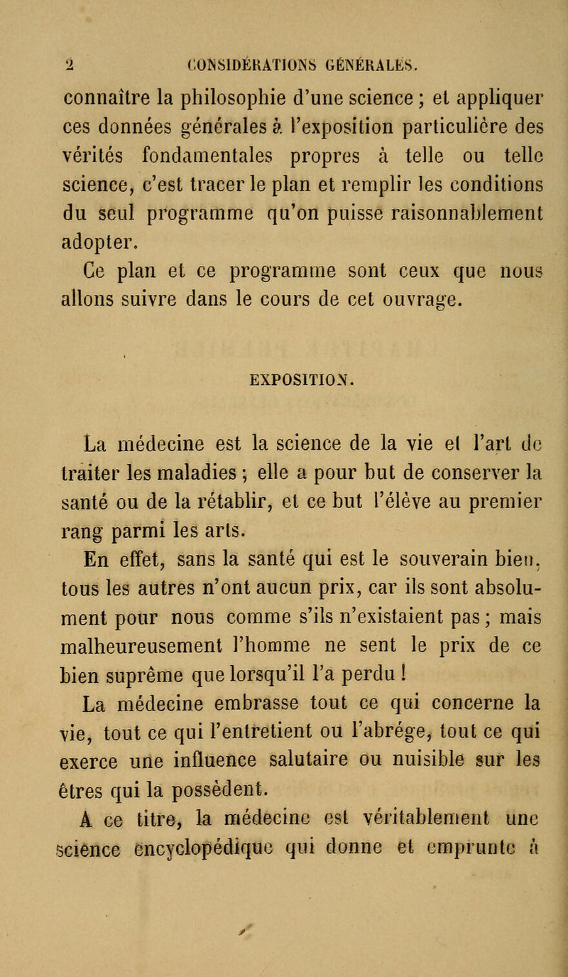 connaître la philosophie d'une science ; et appliquer ces données générales à l'exposition particulière des vérités fondamentales propres à telle ou telle science, c'est tracer le plan et remplir les conditions du seul programme qu'on puisse raisonnablement adopter. Ce plan et ce programme sont ceux que nous allons suivre dans le cours de cet ouvrage. EXPOSITION. La médecine est la science de la vie el l'art de traiter les maladies ; elle a pour but de conserver la santé ou de la rétablir, et ce but l'élève au premier rang parmi les arts. En effet, sans la santé qui est le souverain bien, tous les autres n'ont aucun prix, car ils sont absolu- ment pour nous comme s'ils n'existaient pas ; mais malheureusement l'homme ne sent le prix de ce bien suprême que lorsqu'il l'a perdu ! La médecine embrasse tout ce qui concerne la vie, tout ce qui l'entretient ou l'abrège, tout ce qui exerce une influence salutaire ou nuisible sur les êtres qui la possèdent. A ce titre, la médecine est véritablement une science encyclopédique qui donne et emprunte à