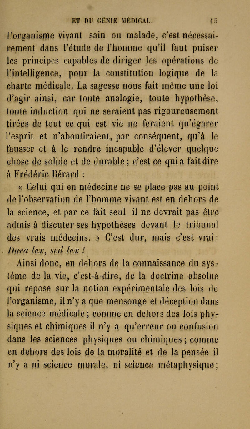 ET ni! r.r.NiE Mftmr.AL. it) l'organisme vivant sain ou malade, c'est nécessai- rement dans l'étude de l'homme qu'il faut puiser les principes capables de diriger les opérations de l'intelligence, pour la constitution logique de la charte médicale. La sagesse nous fait même une loi d'agir ainsi, car toute analogie, toute hypothèse, toute induction qui ne seraient pas rigoureusement tirées de tout ce qui est vie De feraient qu'égarer l'esprit et n'aboutiraient, par conséquent, qu'à le fausser et à le rendre incapable d'élever quelque chose de soHde et de durable; c'est ce quia fait dire à Frédéric Bérard : (( Celui qui en médecine ne se place pas au point de l'observation de l'homme vivant est en dehors de la science, et par ce fait seul il ne devrait pas être admis à discuter ses hypothèses devant le tribunal des vrais médecins. » C'est dur, mais c'est vrai : Dura lex, sed lex ! Ainsi donc, en dehors de la connaissance du sys- (ème de la vie, c'est-à-dire, de la doctrine absolue qui repose sur la notion expérimentale des lois de l'organisme, il n'y a que mensonge et déception dans la science médicale; comme en dehors des lois phy- siques et chimiques il n'y a qu'erreur ou confusion dans les sciences physiques ou chimiques ; comme en dehors des lois de la moralité et de la pensée il n'y a ni science morale, ni science métaphysique;