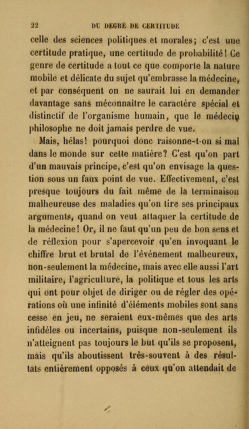 celle des sciences politiques et morales; c'est une certitude pratique, une certitude de probabilité! Ce genre de certitude a tout ce que comporte la nature mobile et délicate du sujet qu'embrasse la médecine, et par conséquent on ne saurait lui en demander davantage sans méconnaître le caractère spécial et distinctif de l'organisme humain, que le médeciij philosophe ne doit jamais perdre de vue. Mais, hélas! pourquoi donc raisonne-t-on si mal dans le monde sur celte matière? C'est qu'on part d'un mauvais principe, c'est qu'on envisage la ques- tion sous un faux point de vue. Effectivement, c'est presque toujours du fait même de la terminaison malheureuse des maladies qu'on tire ses principaux arguments, quand on veut attaquer la certitude de la médecine! Or, il ne faut qu'un peu de bon sens et de réflexion pour s'apercevoir qu'en invoquant le chiffre brut et brutal de l'événement malheureux, non-seulement la médecine, mais avec elle aussi l'art mihtaire, l'agriculture, la pohtique et tous les arts qui ont pour objet de diriger ou de régler des opé- rations ou une infinité d'éléments mobiles sont sans cesse en jeu, ne seraient eux-mêmes que des arts infidèles ou incertains, puisque non-seulement ils n'atteignent pas toujours le but qu'ils se proposent, mais qu'ils aboutissent très-souvent à des résul- tats entièrement opposés à ceux qu'on attendait de