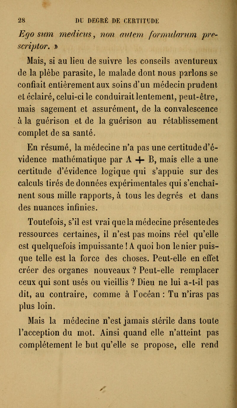 Efjo sum medicus, non aviem formidarum pre- scriptor. » Mais, si au lieu de suivre les conseils aventureux de la plèbe parasite, le malade dont nous parlons se confiait entièrement aux soins d'un médecin prudent et éclairé, celui-ci le conduirait lentement, peut-être, mais sagement et assurément, de la convalescence Il la guérison et de la guérison au rétablissement complet de sa santé. En résumé, la médecine n'a pas une certitude d'é- vidence mathématique par A 4- B, mais elle a une certitude d'évidence logique qui s'appuie sur des calculs tirés de données expérimentales qui s'enchaî- nent sous mille rapports, à tous les degrés et dans des nuances infinies. Toutefois, s'il est vrai que la médecine présente des ressources certaines, il n'est pas moins réel qu'elle est quelquefois impuissante ! A quoi bon le nier puis- que telle est la force des choses. Peut-elle en effet créer des organes nouveaux ? Peut-elle remplacer ceux qui sont usés ou vieillis ? Dieu ne lui a-t-il pas dit, au contraire, comme à l'océan : Tu n'iras pas plus loin. Mais la médecine n'est jamais stérile dans toute l'acception du mot. Ainsi quand elle n'atteint pas complètement le but qu'elle se propose, elle rend I