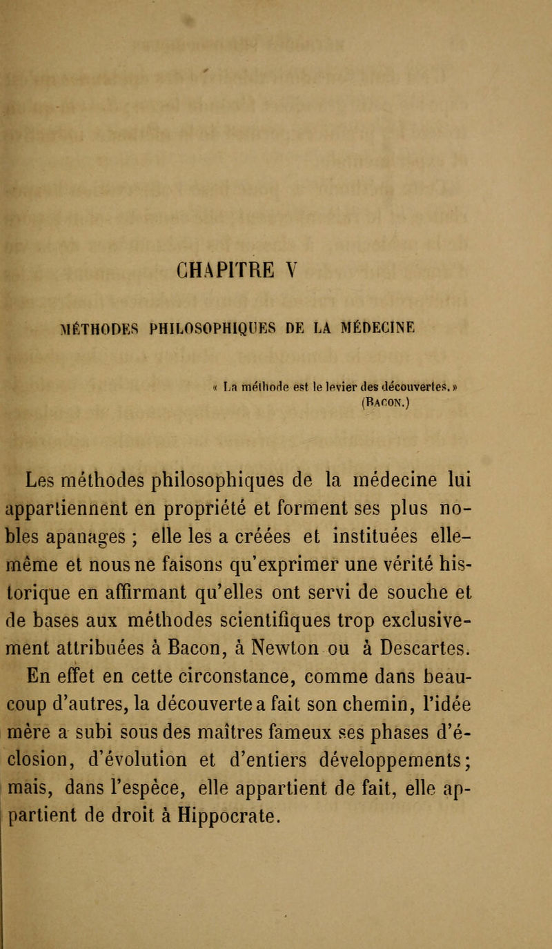 CHAPITRE V MÉTHOOES PHILOSOPHIQUES DE LA MÉDECINE « La tnélhofle est le levier des découverlcs. (Bacon.) Les méthodes philosophiques de la médecine lui appar'iiennent en propriété et forment ses plus no- bles apanages ; elle les a créées et instituées elle- même et nous ne faisons qu'exprimer une vérité his- torique en affirmant qu'elles ont servi de souche et de bases aux méthodes scientifiques trop exclusive- ment attribuées à Bacon, à Nev^ton ou à Descartes. En effet en cette circonstance, comme dans beau- coup d'autres, la découverte a fait son chemin, l'idée mère a subi sous des maîtres fameux ses phases d'é- closion, d'évolution et d'entiers développements; mais, dans l'espèce, elle appartient de fait, elle ap- partient de droit à Hippocrate.