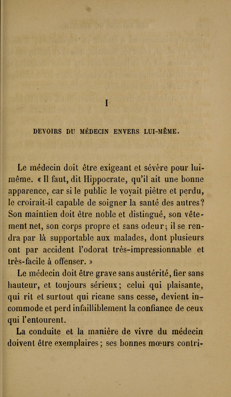 DEVOIRS DU MÉDECIN ENVERS LUI-MÊME, Le médecin doit être exigeant et sévère pour lui- même. « Il faut, dit Hippocrate, qu'il ait une bonne apparence, car si le public le voyait piètre et perdu, le croirait-il capable de soigner la santé des autres? Son maintien doit être noble et distingué, son vête- ment net, son corps propre et sans odeur 5 il se ren- dra par là supportable aux malades, dont plusieurs ont par accident l'odorat très-impressionnable et très-facile à offenser. » Le médecin doit être grave sans austérité, fier sans hauteur, et toujours sérieux; celui qui plaisante, qui rit et surtout qui ricane sans cesse, devient in- commode et perd infailliblement la confiance de ceux qui l'entourent. La conduite et la manière de vivre du médecin doivent être exemplaires ; ses bonnes mœurs contri-