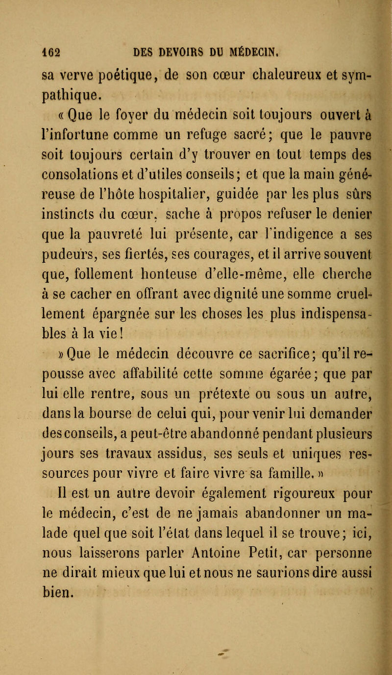 sa verve poétique, de son cœur chaleureux et sym- pathique. « Que le foyer du médecin soit toujours ouvert à l'infortune comme un refuge sacré; que le pauvre soit toujours certain d'y trouver en tout temps des consolations et d'utiles conseils; et que la main géné- reuse de l'hôte hospitalier, guidée par les plus sûrs instincts du cœur, sache à propos refuser le denier que la pauvreté lui présente, car l'indigence a ses pudeurs, ses fiertés, ses courages, et il arrive souvent que, follement honteuse d'elle-même, elle cherche à se cacher en offrant avec dignité une somme cruel- lement épargnée sur les choses les plus indispensa- bles à la vie ! ))Que le médecin découvre ce sacrifice; qu'il re- pousse avec affabilité cette somme égarée; que par lui elle rentre, sous un prétexte ou sous un autre, dans la bourse de celui qui, pour venir lui demander des conseils, a peut-être abandonné pendant plusieurs jours ses travaux assidus, ses seuls et uniques res- sources pour vivre et faire vivre sa famille. » Il est un autre devoir également rigoureux pour le médecin, c'est de ne jamais abandonner un ma- lade quel que soit l'élat dans lequel il se trouve; ici, nous laisserons parler Antoine Petit, car personne ne dirait mieux que lui et nous ne saurions dire aussi] bien.