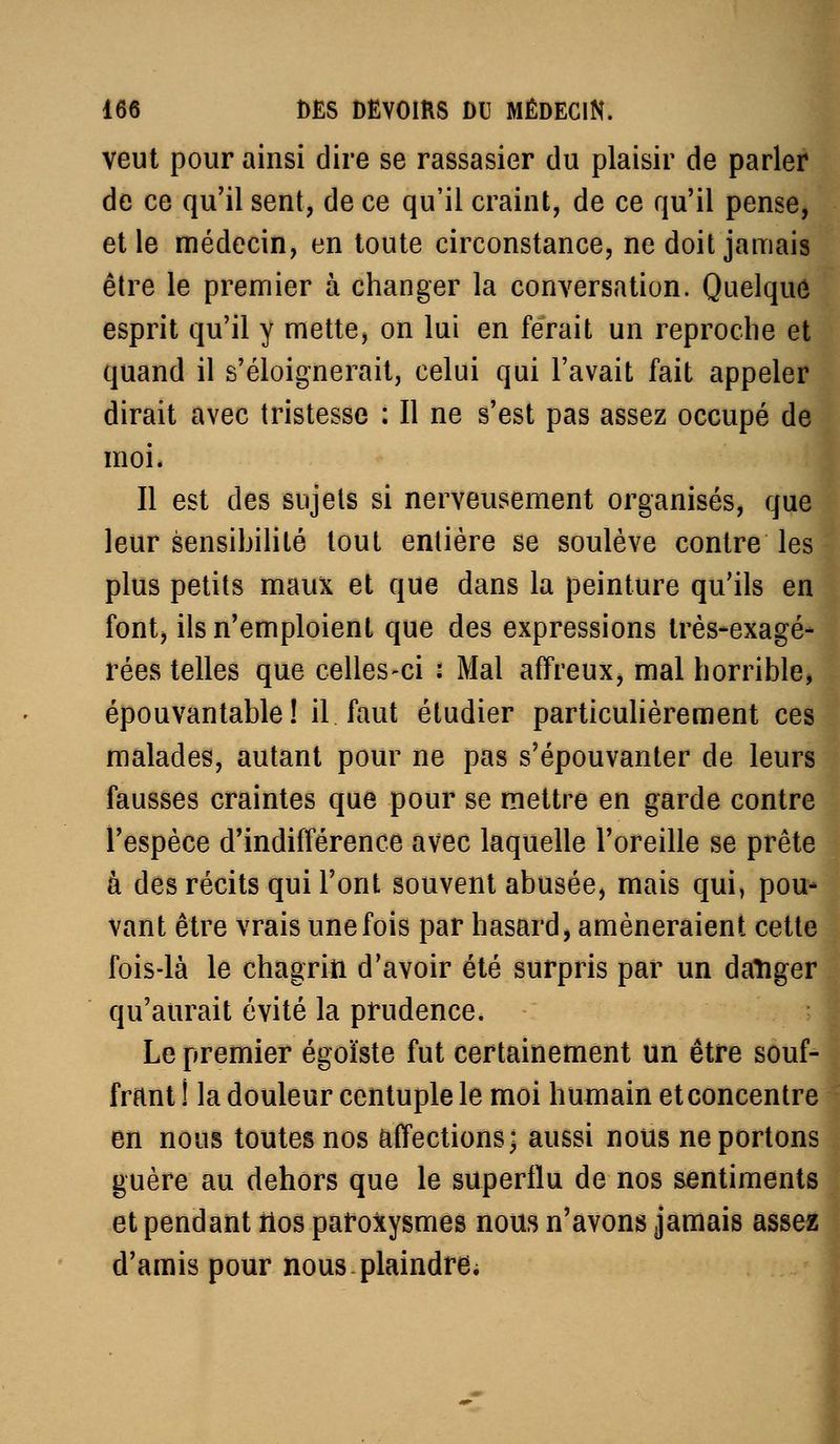 veut pour ainsi dire se rassasier du plaisir de parler de ce qu'il sent, de ce qu'il craint, de ce qu'il pense, et le médecin, en toute circonstance, ne doit jamais être le premier à changer la conversation. Quelque esprit qu'il y mette, on lui en ferait un reproche et quand il s'éloignerait, celui qui l'avait fait appeler dirait avec tristesse : Il ne s'est pas assez occupé de moi* Il est des sujets si nerveusement organisés, que leur sensihililé tout entière se soulève contre les plus petits maux et que dans la peinture qu'ils en font, ils n'emploient que des expressions très-exagé- rées telles que celles-ci : Mal affreux, mal horrible, épouvantable! il faut étudier particuHèrement ces malades, autant pour ne pas s'épouvanter de leurs fausses craintes que pour se mettre en garde contre l'espèce d'indifférence avec laquelle l'oreille se prête à des récits qui l'ont souvent abusée, mais qui, pou- vant être vrais une fois par hasard, amèneraient cette fois-là le chagrin d'avoir été surpris par un datiger qu'aurait évité la prudence. ; | Le premier égoïste fut certainement un être souf- frftnt ! la douleur centuple le moi humain et concentre en nous toutes nos affections; aussi nous ne portons guère au dehors que le superflu de nos sentiments et pendant tlos paroxysmes nous n'avons jamais assez d'amis pour nous plaindre;