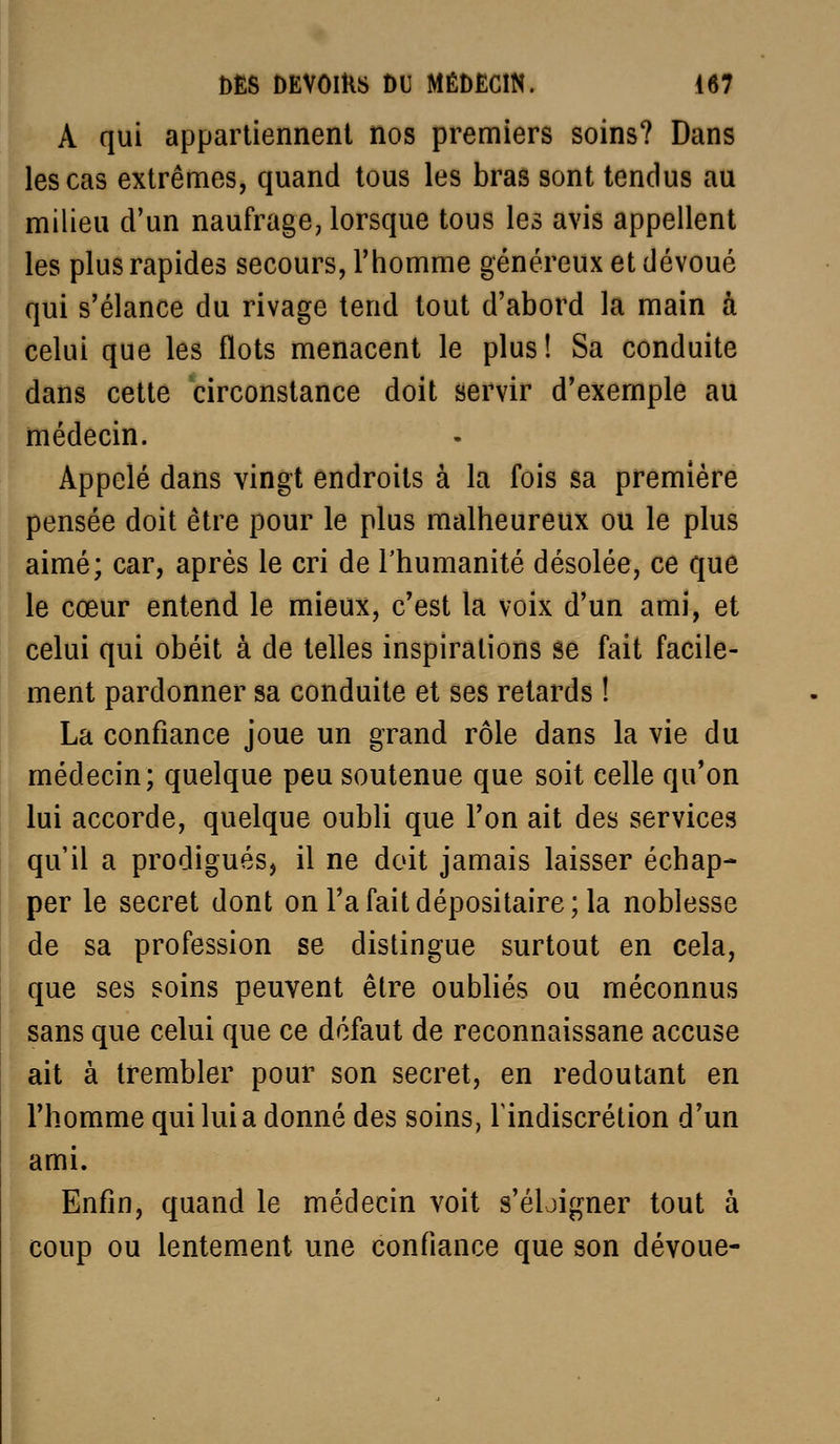 A qui appartiennent nos premiers soins? Dans les cas extrêmes, quand tous les bras sont tendus au milieu d'un naufrage, lorsque tous les avis appellent les plus rapides secours, l'homme généreux et dévoué qui s'élance du rivage tend tout d'abord la main à celui que les flots menacent le plus! Sa conduite dans cette circonstance doit servir d'exemple au médecin. Appelé dans vingt endroits à la fois sa première pensée doit être pour le plus malheureux ou le plus aimé; car, après le cri de l'humanité désolée, ce que le cœur entend le mieux, c'est la voix d'un ami, et celui qui obéit à de telles inspirations se fait facile- ment pardonner sa conduite et ses retards ! La confiance joue un grand rôle dans la vie du médecin; quelque peu soutenue que soit celle qu'on lui accorde, quelque oubli que l'on ait des services qu'il a prodigués, il ne doit jamais laisser échap- per le secret dont on l'a fait dépositaire; la noblesse de sa profession se distingue surtout en cela, que ses soins peuvent être oubliés ou méconnus sans que celui que ce défaut de reconnaissane accuse ait à trembler pour son secret, en redoutant en l'homme qui lui a donné des soins, 1 indiscrétion d'un ami. Enfin, quand le médecin voit s'éloigner tout à coup ou lentement une confiance que son dévoue-