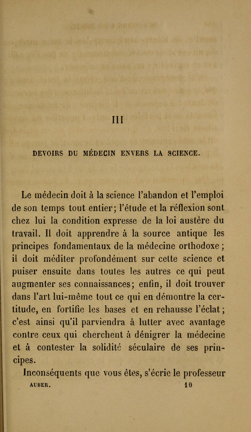 III DEVOIRS DU MEDECIN ENVERS LA SCIENCE. Le médecin doit à la science l'abandon et l'emploi de son temps tout entier; l'étude et la réflexion sont chez lui la condition expresse de la loi austère du travail. Il doit apprendre à la source antique les principes fondamentaux de la médecine orthodoxe ; il doit méditer profondément sur celte science et puiser ensuite dans toutes les autres ce qui peut augmenter ses connaissances; entin, il doit trouver dans l'art lui-même tout ce qui en démontre la cer- titude, en fortifie les bases et en rehausse l'éclat ; c'est ainsi qu'il parviendra à lutter avec avantage contre ceux qui cherchent à dénigrer la médecine et à contester la solidité séculaire de ses prin- cipes. Inconséquents que vous êtes, s'écrie le professeur AUBER. 10