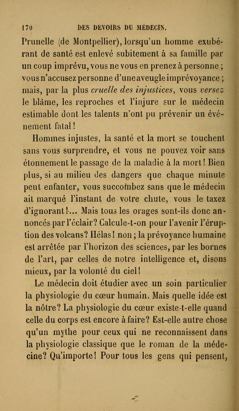Prunelle (de Montpellier), lorsqu'un homme exubé- rant de santé est enlevé subitement à sa famille par un coup imprévu, vous ne vous en prenez à personne ; vous n'accusez personne d'une aveugle imprévoyance ; mais, par la plus cruelle des injustices^ vous versez | le blâme, les reproches et l'injure sur le médecin estimable dont les talents n'ont pu prévenir un évé- nement fatal! Hommes injustes, la santé et la mort se touchent ] sans vous surprendre, et vous ne pouvez voir sans étonnement le passage de la maladie à la mort ! Bien plus, si au milieu des dangers que chaque minute I peut enfanter, vous succombez sans que le médecin ait marqué l'instant de votre chute, vous le taxez d'ignorant!-... Mais tous les orages sont-ils donc an- noncés par l'éclair? Calcule-t-on pour l'avenir l'érup- tion des volcans? Ilélas ! non ; la prévoyance humaine est arrêtée par l'horizon des sciences, par les bornes de l'art, par celles de notre intelligence et, disons mieux, par la volonté du ciel! Le médecin doit étudier avec un soin particulier la physiologie du cœur humain. Mais quelle idée est la nôtre? La physiologie du cœur existe-t-elle quand celle du corps est encore à faire? Est-elle autre chose qu'un mythe pour ceux qui ne reconnaissent dans la physiologie classique que le roman de la méde- cine? Qu'importe! Pour tous les gens qui pensent,
