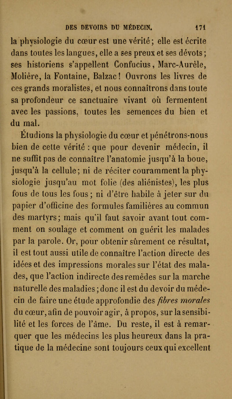 la physiologie du cœur est une vérité; elle est écrite dans toutes les langues, elle a ses preux et ses dévots ; ses historiens s'appellent Confucius, Marc-Aurèle, Molière, la Fontaine, Balzac! Ouvrons les livres de ces grands moralistes, et nous connaîtrons dans toute sa profondeur ce sanctuaire vivant où fermentent avec les passions, toutes les semences du bien et du mal. Étudions la physiologie du cœur et pénétrons-nous bien de cette vérité : que pour devenir médecin, il ne suffit pas de connaître Tanatomie jusqu'à la boue, jusqu'à la cellule; ni de réciter couramment la phy- siologie jusqu'au mot folie (des aliénistes), les plus fous de tous les fous; ni d'être habile à jeter sur du papier d'officine des formules familières au commun des martyrs; mais qu'il faut savoir avant tout com- ment on soulage et comment on guérit les malades par la parole. Or, pour obtenir sûrement ce résultat, il est tout aussi utile de connaître l'action directe des idées et des impressions morales sur l'état des mala- des, que Faction indirecte des remèdes sur la marche naturelle des maladies ; donc il est du devoir du méde- cin de faire une étude approfondie des fibres morales du cœur, afin de pouvoir agir, à propos, sur la sensibi- lité et les forces de l'âme. Du reste, il est à remar- quer que les médecins les plus heureux dans la pra- tique de la médecine sont toujours ceux qui excellent