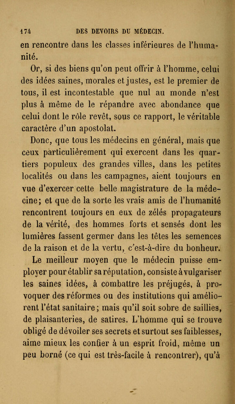 en rencontre dans les classes inférieures de Thuma- nité. Or, si des biens qu'on peut offrir à l'homme, celui des idées saines, morales et justes, est le premier de tous, il est incontestable que nul au monde n'est plus à même de le répandre avec abondance que celui dont le rôle revêt, sous ce rapport, le véritable caractère d'un apostolat. Donc, que tous les médecins en général, mais que ceux particulièrement qui exercent dans les quar- tiers populeux des grandes villes, dans les petites localités ou dans les campagnes, aient toujours en vue d'exercer cette belle magistrature de la méde- cine; et que de la sorte les vrais amis de l'humanité rencontrent toujours en eux de zélés propagateurs de la vérité, des hommes forts et sensés dont les lumières fassent germer dans les têtes les semences de la raison et de la vertu, c'est-à-dire du bonheur. Le meilleur moyen que le médecin puisse em- ployer pour établir sa réputation, consiste àvulgariser les saines idées, à combattre les préjugés, à pro- voquer des réformes ou des institutions qui amélio- rent l'état sanitaire; mais qu'il soit sobre de saillies, de plaisanteries, de satires. L'homme qui se trouve obligé de dévoiler ses secrets et surtout ses faiblesses, aime mieux les confier à un esprit froid, même un peu borné (ce qui est très-facile à rencontrer), qu'à