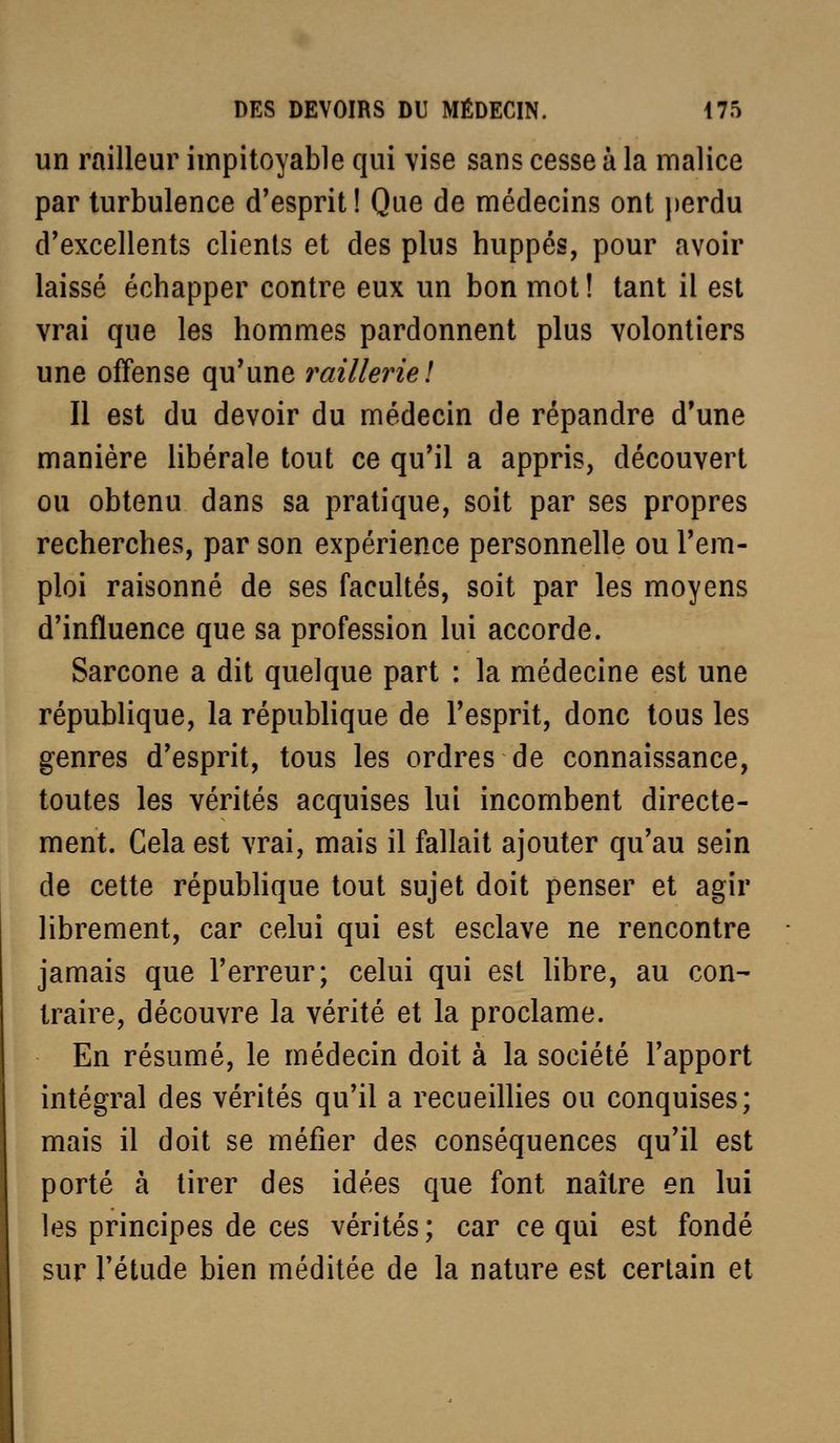 un railleur impitoyable qui vise sans cesse à la malice par turbulence d'esprit! Que de médecins ont j)erdu d'excellents clients et des plus huppés, pour avoir laissé échapper contre eux un bon mot ! tant il est vrai que les hommes pardonnent plus volontiers une offense qu'une railleriel Il est du devoir du médecin de répandre d'une manière libérale tout ce qu'il a appris, découvert ou obtenu dans sa pratique, soit par ses propres recherches, par son expérience personnelle ou l'em- ploi raisonné de ses facultés, soit par les moyens d'influence que sa profession lui accorde. Sarcone a dit quelque part : la médecine est une république, la répubhque de l'esprit, donc tous les genres d'esprit, tous les ordres de connaissance, toutes les vérités acquises lui incombent directe- ment. Cela est vrai, mais il fallait ajouter qu'au sein de cette répubhque tout sujet doit penser et agir librement, car celui qui est esclave ne rencontre jamais que l'erreur; celui qui est libre, au con- traire, découvre la vérité et la proclame. En résumé, le médecin doit à la société l'apport intégral des vérités qu'il a recueillies ou conquises; mais il doit se méfier des conséquences qu'il est porté à tirer des idées que font naître en lui les principes de ces vérités; car ce qui est fondé sur l'étude bien méditée de la nature est certain et