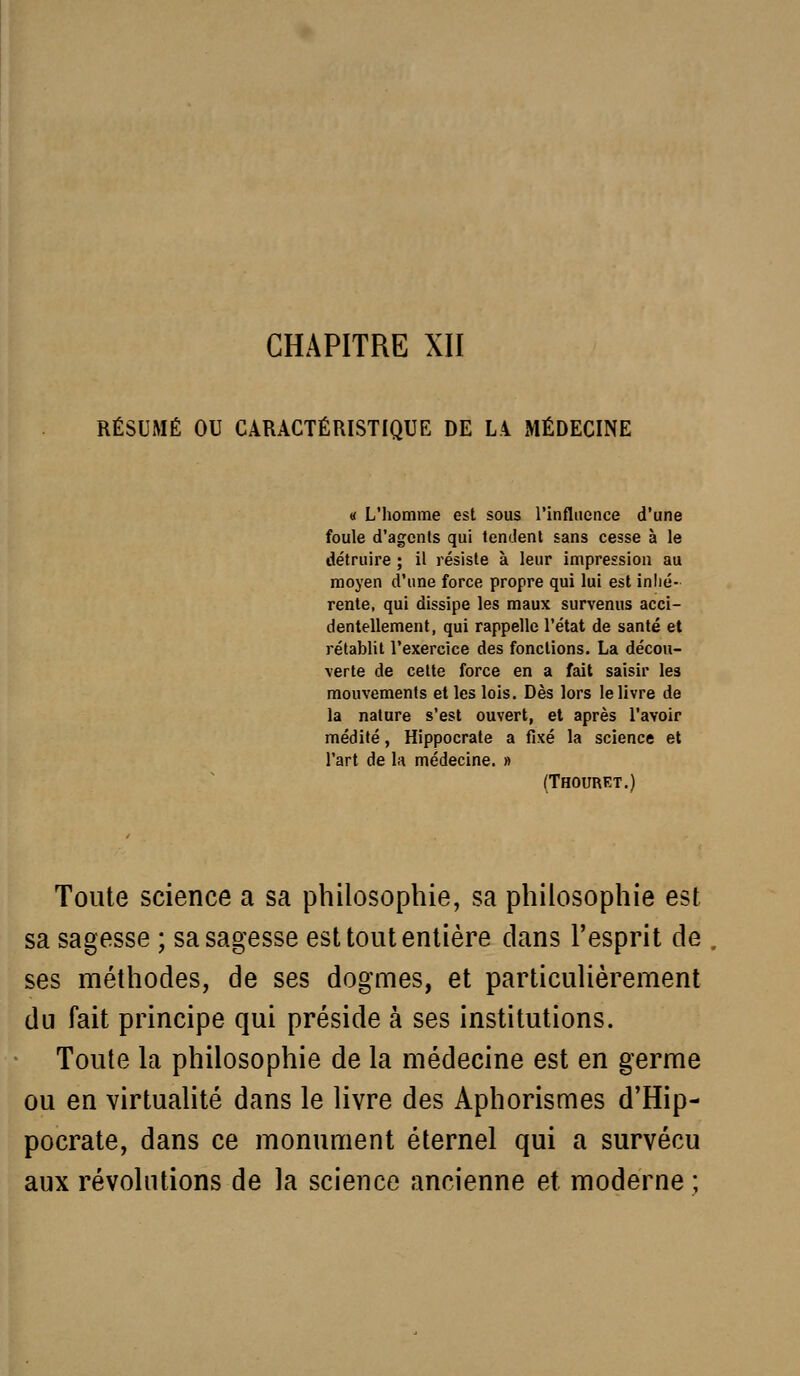 CHAPITRE XII RÉSUMÉ OU CARACTÉRISTIQUE DE LA MÉDECINE « L'homme est sous l'influence d'une foule d'agents qui tendent sans cesse à le détruire ; il résiste à leur impression au moyen d'une force propre qui lui est inlié- rente, qui dissipe les maux survenus acci- dentellement, qui rappelle l'état de santé et rétablit l'exercice des fonctions. La décou- verte de cette force en a fait saisir les mouvements et les lois. Dès lors le livre de la nature s'est ouvert, et après l'avoir médité, Hippocrate a fixé la science et l'art de 1h médecine. » (Thourkt.) Toute science a sa philosophie, sa philosophie est sa sagesse ; sa sagesse est tout entière dans l'esprit de ses méthodes, de ses dogmes, et particulièrement du fait principe qui préside à ses institutions. Toute la philosophie de la médecine est en germe ou en virtuahté dans le livre des Aphorismes d'Hip- pocrate, dans ce monument éternel qui a survécu aux révolutions de la science ancienne et. moderne ;