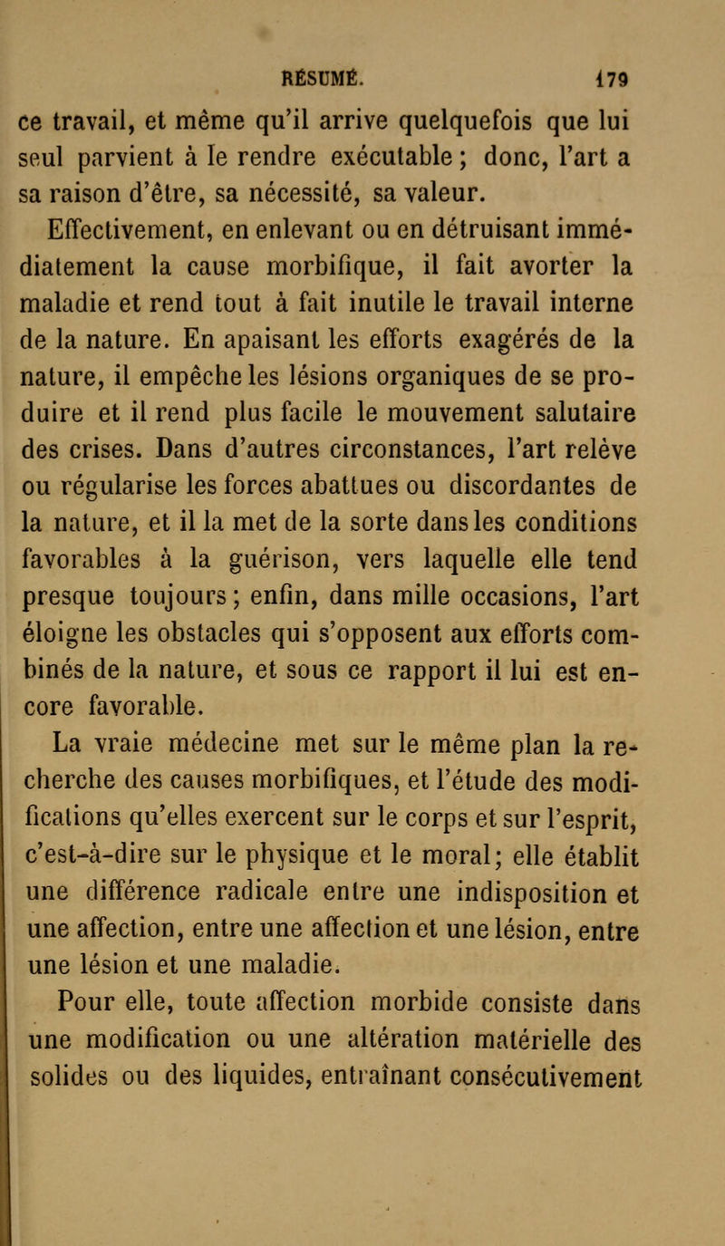 ce travail, et même qu'il arrive quelquefois que lui seul parvient à le rendre exécutable; donc, l'art a sa raison d'être, sa nécessité, sa valeur. Effectivement, en enlevant ou en détruisant immé- diatement la cause morbifique, il fait avorter la maladie et rend tout à fait inutile le travail interne de la nature. En apaisant les efforts exagérés de la nature, il empêche les lésions organiques de se pro- duire et il rend plus facile le mouvement salutaire des crises. Dans d'autres circonstances, l'art relève ou régularise les forces abattues ou discordantes de la nature, et il la met de la sorte dans les conditions favorables à la guérison, vers laquelle elle tend presque toujours; enfin, dans mille occasions, l'art éloigne les obstacles qui s'opposent aux efforts com- binés de la nature, et sous ce rapport il lui est en- core favorable. La vraie médecine met sur le même plan la re- cherche des causes morbifiques, et l'étude des modi- fications qu'elles exercent sur le corps et sur l'esprit, c'est-à-dire sur le physique et le moral; elle établit une différence radicale entre une indisposition et une affection, entre une affection et une lésion, entre une lésion et une maladie. Pour elle, toute affection morbide consiste dans une modification ou une altération matérielle des solides ou des liquides, entraînant consécutivement
