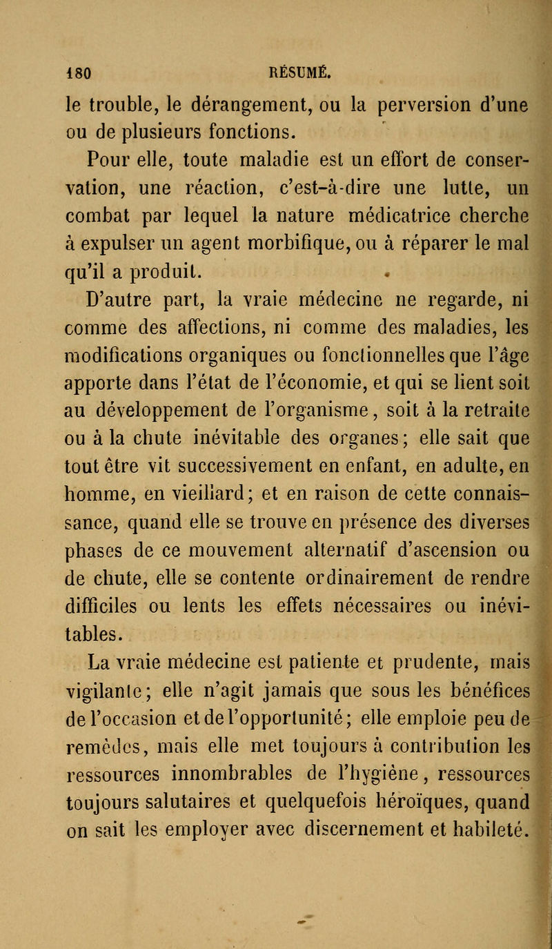 le trouble, le dérangement, ou la perversion d'une ou de plusieurs fonctions. Pour elle, toute maladie est un effort de conser- vation, une réaction, c'est-à-dire une lutte, un combat par lequel la nature médicatrice cherche à expulser un agent morbifique, ou à réparer le mal qu'il a produit. comme des affections, ni comme des maladies, les modifications organiques ou fonclionnellesque l'âge apporte dans l'état de l'économie, et qui se Kent soit au développement de l'organisme, soit à la retraite ou à la chute inévitable des organes ; elle sait que tout être vit successivement en enfant, en adulte, en homme, en vieillard; et en raison de cette connais- sance, quand elle se trouve en présence des diverses phases de ce mouvement alternatif d'ascension ou de chute, elle se contente ordinairement de rendre difficiles ou lents les effets nécessaires ou inévi- tables. La vraie médecine est patiente et prudente, mais vigilante; elle n'agit jamais que sous les bénéfices de l'occasion et de l'opportunité; elle emploie peu de remèdes, mais elle met toujours à contribution les ressources innombrables de l'hygiène, ressources toujours salutaires et quelquefois héroïques, quand on sait les employer avec discernement et habileté.