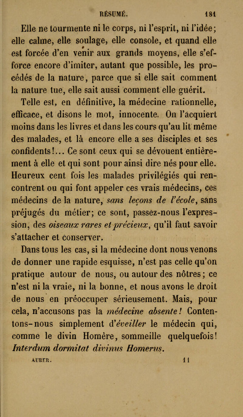 Elle ne tourmente ni le corps, ni l'esprit, ni l'idée; elle calme, elle soulage, elle console, et quand elle est forcée d'en venir aux grands moyens, elle s'ef- force encore d'imiter, autant que possible, les pro- cédés de la nature, parce que si elle sait comment la nature lue, elle sait aussi comment elle guérit. Telle est, en définitive, la médecine rationnelle, efficace, et disons le mot, innocente. On l'acquiert moins dans les livres et dans les cours qu'au lit même des malades, et là encore elle a ses disciples et ses confidents!... Ce sont ceux qui se dévouent entière- ment à elle et qui sont pour ainsi dire nés pour elle. Heureux cent fois les malades privilégiés qui ren- contrent ou qui font appeler ces vrais médecins, ces médecins de la nature, sans leçons de l'école y sans préjugés du métier; ce sont, passez-nous l'expres- sion, des oiseaux rares et précieux, qu'il faut savoir s'attacher et conserver. Dans tous les cas, si la médecine dont nous venons de donner une rapide esquisse, n'est pas celle qu'on pratique autour de nous, ou autour des nôtres ; ce n'est ni la vraie, ni la bonne, et nous avons le droit de nous en préoccuper sérieusement. Mais, pour cela, n'accusons pas la médecine absente ! Conten- tons-nous simplement d'éveiller le médecin qui, comme le divin Homère, sommeille quelquefois! Interdum dormitat divinns Homerus,