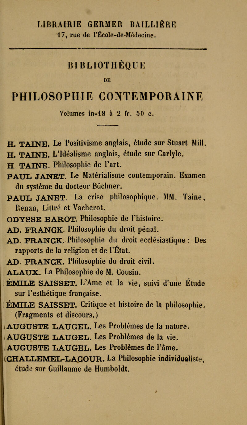17, rue de l'École-de-Médecine. BIBLIOTHÈQUE DE PHILOSOPHIE CONTEMPORAINE Volumes in-18 à 2 fr. 50 c. H. TAINE. Le Positivisme anglais, étude sur Stuart Miil. H. TAINE. L'Idéalisme anglais, étude sur Carlyle. H. TAINE. Philosophie de l'art. PAUL JANET. Le Matérialisme contemporain. Examen du système du docteur Buchner. PAUL JANET. La crise philosophique. MM. Taine, Renan, Litlré et Vacherot. ODYSSE BAROT. Philosophie de l'histoire. AD. FRANCK. Philosophie du droit pénal. AD. FRANCK. Philosophie du droit ecclésiastique : Des rapports de la religion et de l'État. AD. FRANCK. Philosophie du droit civil. ALAUX. La Philosophie de M. Cousin. EMILE SAISSET. L'Ame et la vie, suivi d'une Étude sur l'esthétique française. EMILE SAISSET. Critique et histoire de la philosophie. (Fragments et discours.) I AUGUSTE LAUGEL. Les Problèmes de la nature. I AUGUSTE LAUGEL. Les Problèmes de la vie. lAUGUSTE LAUGEL. Les Problèmes de l'âme. (CHALLEMEL-LACOUR. La Philosophie individualiste, étude sur Guillaume de Humboldt.