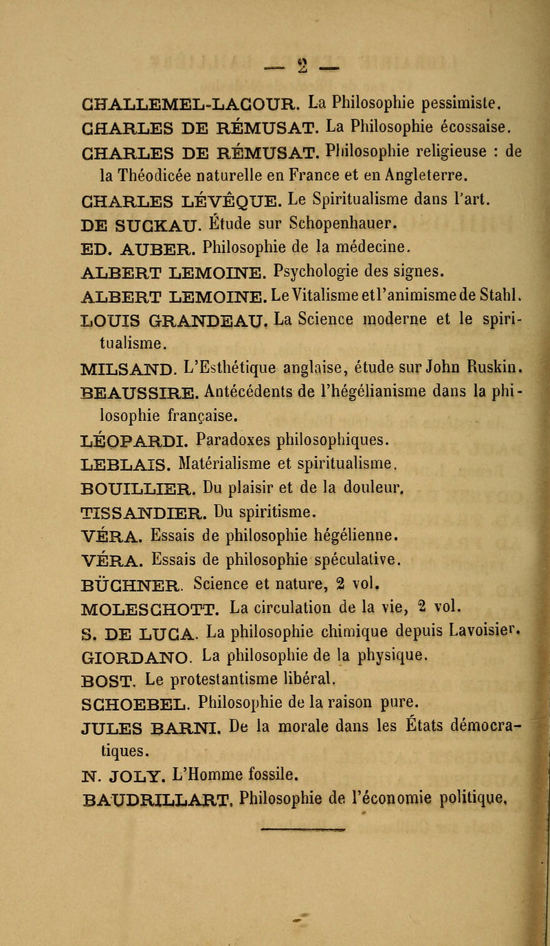 GHALLEMEL-LAGOUR. La Philosophie pessimisle. GHARLES DE RÉMUSAT. La Philosophie écossaise. GHARLES DE RÉMUSAT. Philosophie religieuse : de la Théodicée naturelle en France et en Angleterre. GHARLES LÉVÊQUE. Le Spiritualisme dans l'art. DE SUGKAU. Étude sur Schopenhauer. ED. AUBER. Philosophie de la médecine. ALBERT LEMOINE. Psychologie des signes. ALBERT LEMOINE. Le Vitalisme etl'animisme de Stahl. LOUIS GRANDE AU. La Science moderne et le spiri- tualisme. MILSAND. L'Esthétique anglaise, étude sur John Ruskin. BEAUSSIRE. Antécédents de l'hégélianisme dans la phi- losophie française. LÉOPARDI. Paradoxes philosophiques. LEBLAIS. Matérialisme et spiritualisme. BOUILLIER. Du plaisir et de la douleur. TÎSSANDIER. Du spiritisme. VÉRA. Essais de philosophie hégélienne. VÉRA. Essais de philosophie spéculative. BÛGHNER. Science et nature, 2 vol. MOLESGHOTT. La circulation de la vie, 2 vol. S. DE LUGA. La philosophie chimique depuis Lavoisier. GIORDANO. La philosophie de la physique. BOST. Le protestantisme libéral. SGHOEBEL. Philosophie de la raison pure. JULES BARNI. De la morale dans les États démocra- tiques. N. JOLY. L'Homme fossile. BAUDRILLART. Philosophie de l'économie politique.