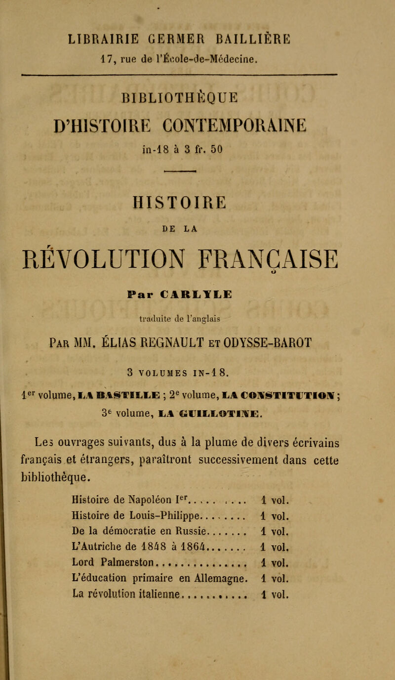 LIBRAIRIE GERMER BAILLIÈRE 17, rue de l'École-cle-Médecine. BIBLIOTHÈQUE D'HISTOIRE C0NTEMP0RÂ.1NE; in-18 à 3 fr. 50 HISTOIRE DE LA RÉVOLUTION FRANÇAISE cl Par CARI.YLE traduite de l'anglais Par mm. ELIAS REGNAULT et ODYSSE-BAROT 3 VOLUMES IN-18. i^^ volume, I..% BA§iTlLl.E ; 2« volume, I.A COA^STITUTIOW ; 3e volume, TA GIJlIiIiOTi:ii^E. Les ouvrages suivants, dus à la plume de divers écrivains français et étrangers, paraîtront successivement dans cette bibliothèque. Histoire de Napoléon P .... 1 vol. Histoire de Louis-Philippe 1 vol. De la démocratie en Russie 1 vol. L'Autriche de 18Zi8 à 186/i 1 vol. Lord Palmerston 1 vol. L'éducation primaire en Allemagne. 1 vol. La révolution italienne 1 vol.