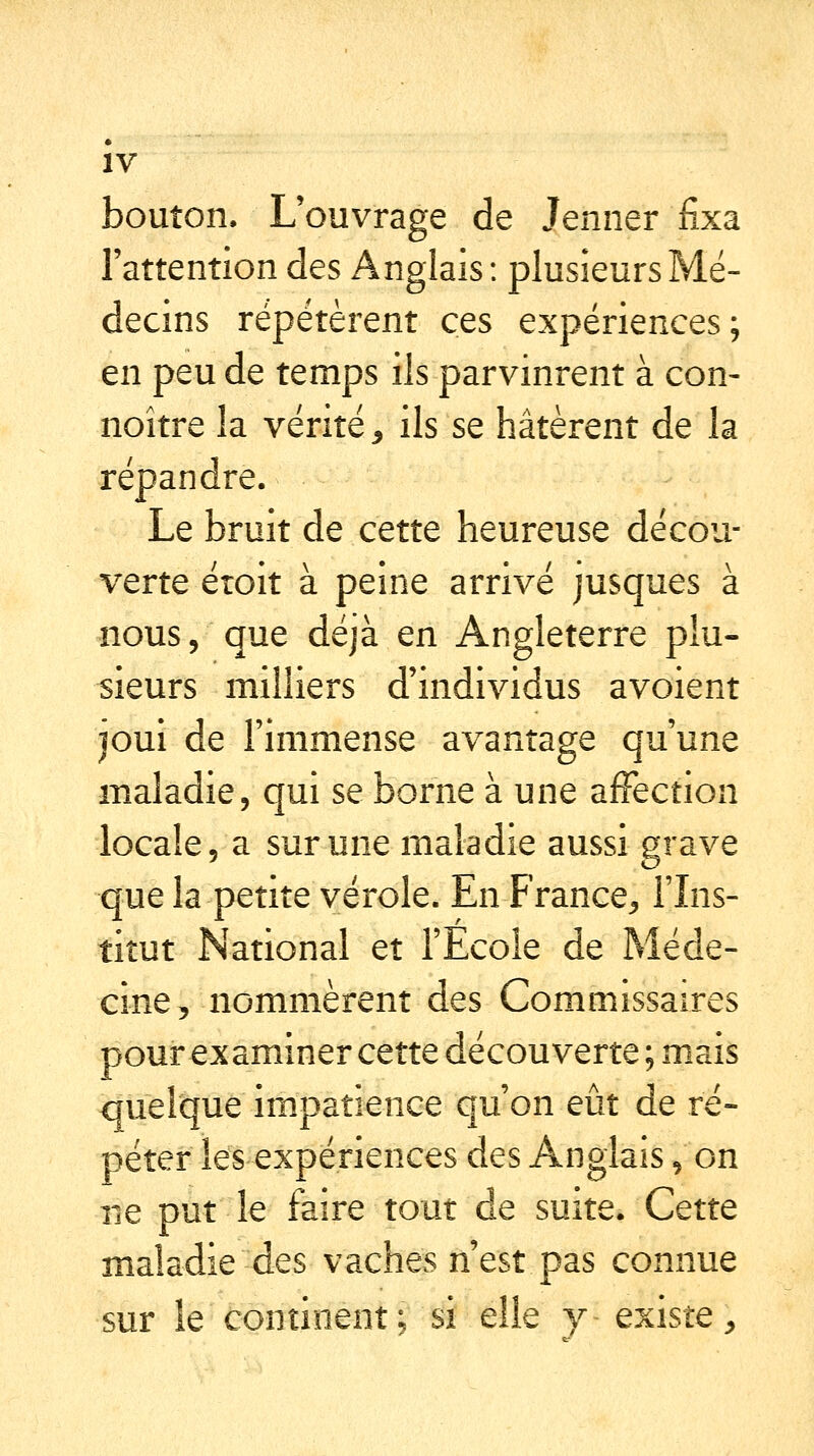 IV bouton. L'ouvrage de Jenner fixa l'attention des Anglais: plusieurs Mé- decins répétèrent ces expériences; en peu de temps ils parvinrent à con- noître la vérité , ils se hâtèrent de la répandre. Le bruit de cette heureuse décou- verte étoit à peine arrivé jusques à nous, que déjà en Angleterre plu- sieurs milliers d'individus avoient joui de l'immense avantage qu'une maladie, qui se borne à une affection locale, a sur une maladie aussi grave que la petite vérole. En France, l'Ins- titut National et l'Ecole de Méde- cine, nommèrent des Commissaires pour examiner cette découverte ; mais quelque impatience qu'on eût de ré- péter les expériences des Anglais, on ne put le faire tout de suite. Cette maladie des vaches n'est pas connue sur le continent; si elle y existe,