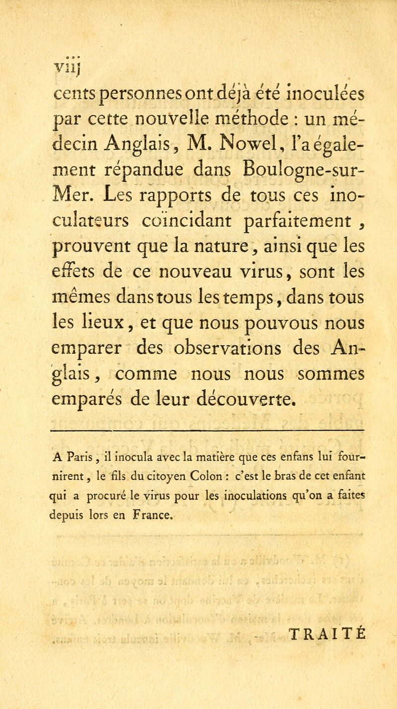 cents personnes ont déjà été inoculées par cette nouvelle méthode : un mé- decin Anglais, M, Nowel, Inégale- ment répandue dans Boulogne-sur- Mer. Les rapports de tous ces ino- culateurs coïncidant parfaitement , prouvent que la nature, ainsi que les effets de ce nouveau virus, sont les mêmes dans tous les temps, dans tous les lieux, et que nous pouvons nous emparer des observations des An- glais, comme nous nous sommes emparés de leur découverte. A Paris, il inocula avec la matière que ces enfans lui four- nirent , le 'fils du citoyen Colon : c'est le bras de cet enfant qui a procuré le virus pour les inoculations qu'on a faites depuis lors en France. TRAITÉ