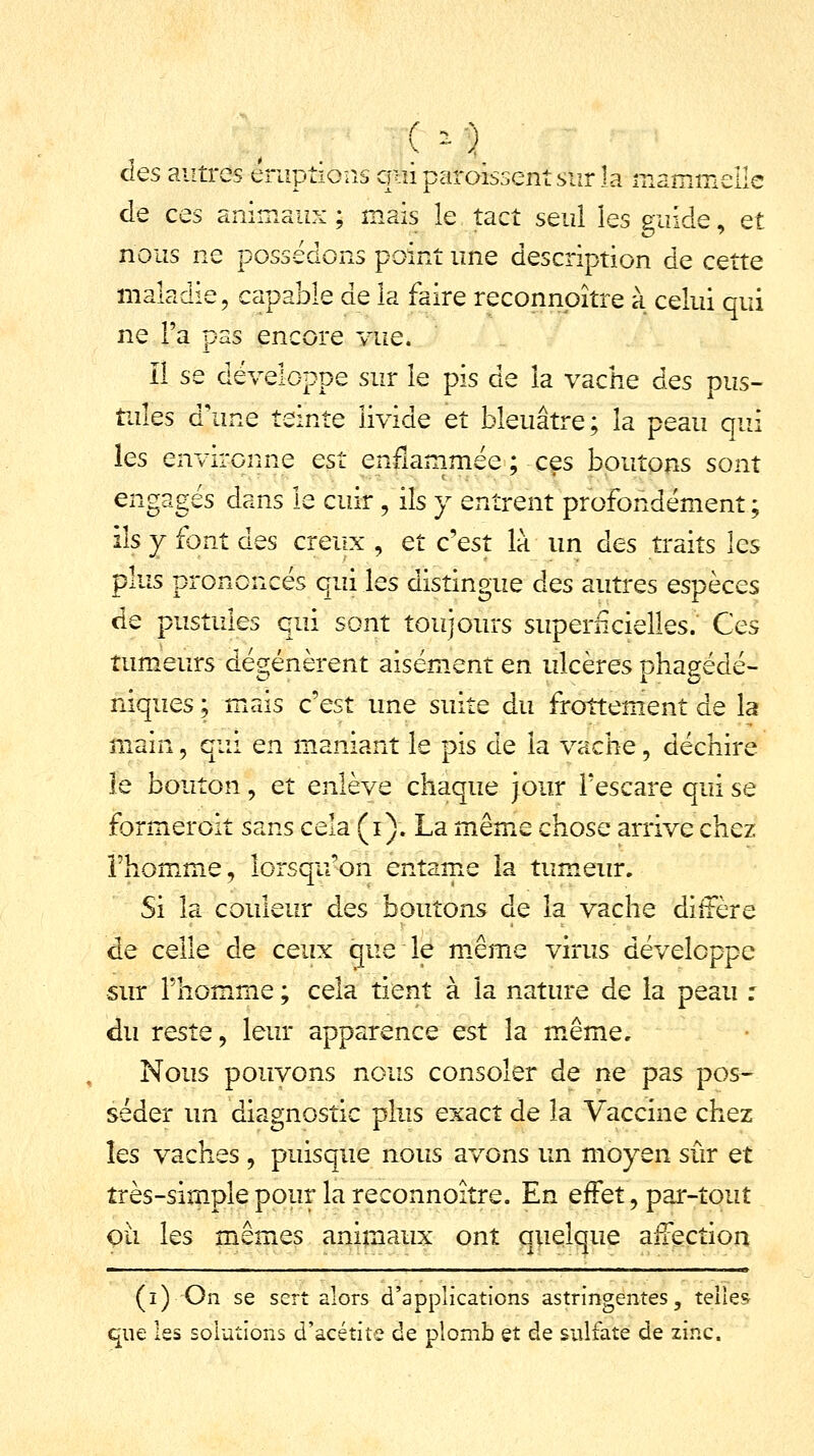 ( » ) des autres éruptions qui paraissent sur la mammeile de ces animaux ; mais le tact seul les guide, et nous ne possédons point une description de cette maladie, capable de la faire reconnpître à celui qui ne l'a pas encore vue. Il se développe sur le pis de îa vache des pus- tules d'une teinte livide et bleuâtre; îa peau qui les environne est enflammée ; ces boutons sont engagés dans le cuir \ ils y entrent profondément ; ils y font des creux , et c'est là un des traits les plus prononcés qui les distingue des autres espèces de pustules qui sont toujours superficielles. Ces tumeurs dégénèrent aisément en ulcères phagédé- niques ; mais c'est une suite du frottement de la main \ qui en maniant le pis de la vache, déchire le bouton ; et enlève chaque jour fescare qui se formeroit sans cela (i). La même chose arrive chez l'homme, lorsqu'on entame îa tumeur. Si la couleur des boutons de la vache diffère de celle de ceux que le même virus développe sur l'homme ; cela tient à la nature de la peau : du reste, leur apparence est la même. Nous pouvons nous consoler de ne pas pos- séder un diagnostic plus exact de îa Vaccine chez les vaches , puisque nous avons un moyen sûr et très-simple pour la reconnoître. En effet, par-tout où les mêmes animaux ont quelque affection (i) On se sert alors d'applications astringentes, telles que les solutions d'acétite de plomb et de sulfate de zinc.