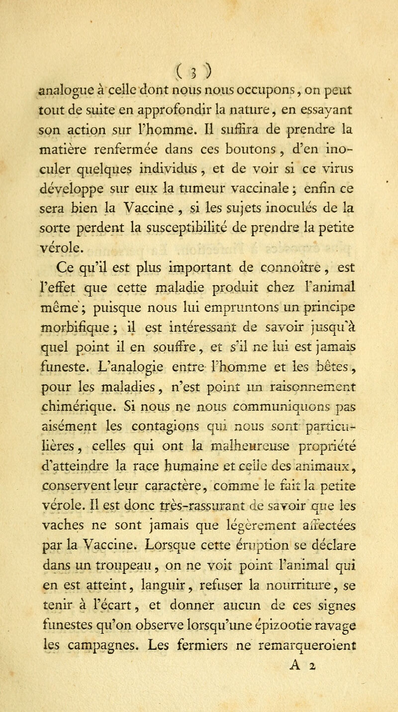 analogue à celle dont nous nous occupons, on peut tout de suite en approfondir la nature , en essayant son action sur l'homme. Il surlira de prendre la matière renfermée dans ces boutons , d'en ino- culer quelques individus , et de voir si ce virus développe sur eux la tumeur vaccinale ; enfin ce sera bien la Vaccine, si les sujets inoculés de la sorte perdent la susceptibilité de prendre la petite vérole. Ce qu'il est plus important de connoître, est l'effet que cette maladie produit chez Fanimal même; puisque nous lui empruntons un principe morbifîque ; il est intéressant de savoir jusqu'à quel point il en sourire, et s'il ne lui est jamais funeste. L'analogie entre l'homme et les bêtes, pour les maladies, n'est point un raisonnement chimérique. Si nous ne nous communiquons pas aisément les contagions qui nous sont particu- lières , celles qui ont la malheureuse propriété d'atteindre la race humaine et celle des animaux, conservent leur caractère, comme le fait la petite vérole. Il est donc très-rassurant de savoir que les vaches ne sont jamais que légèrement aiîectées par la Vaccine. Lorsque cette éruption se déclare dans un troupeau ? on ne voit point l'animal qui en est atteint, languir, refuser la nourriture, se tenir à l'écart, et donner aucun de ces signes funestes qu'on observe lorsqu'une épizootie ravage les campagnes. Les fermiers ne remarqueroient