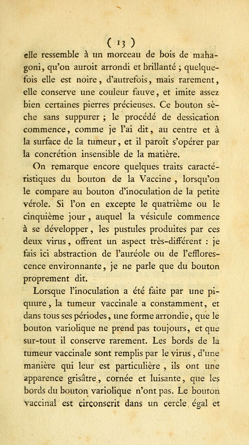 elle ressemble à un morceau de bois de maha- goni, qu'on auroit arrondi et brillante ; quelque- fois elle est noire, d'autrefois, mais rarement, elle conserve une couleur fauve, et imite assez bien certaines pierres précieuses. Ce bouton sè- che sans suppurer ; le procédé de dessication commence, comme je l'ai dit, au centre et à la surface de la tumeur, et il paroît s'opérer par la concrétion insensible de la matière. On remarque encore quelques traits caracté- ristiques du bouton de la Vaccine , lorsqu'on le compare au bouton d'inoculation de la petite vérole. Si l'on en excepte le quatrième ou le cinquième jour , auquel la vésicule commence à se développer, les pustules produites par ces deux virus, offrent un aspect très-différent : je fais ici abstraction de l'auréole ou de l'efïïores- cence environnante, je ne parle que du bouton proprement dit. Lorsque l'inoculation a été faite par une pi- quure, la tumeur vaccinale a constamment, et dans tous ses périodes, une forme arrondie, que le bouton variolique ne prend pas toujours, et que sur-tout il conserve rarement. Les bords de la tumeur vaccinale sont remplis par le virus, d'une manière qui leur est particulière , ils ont une apparence grisâtre, cornée et luisante, que les bords du bouton variolique n'ont pas. Le bouton vaccinal est circonscrit dans un cercle, égal et