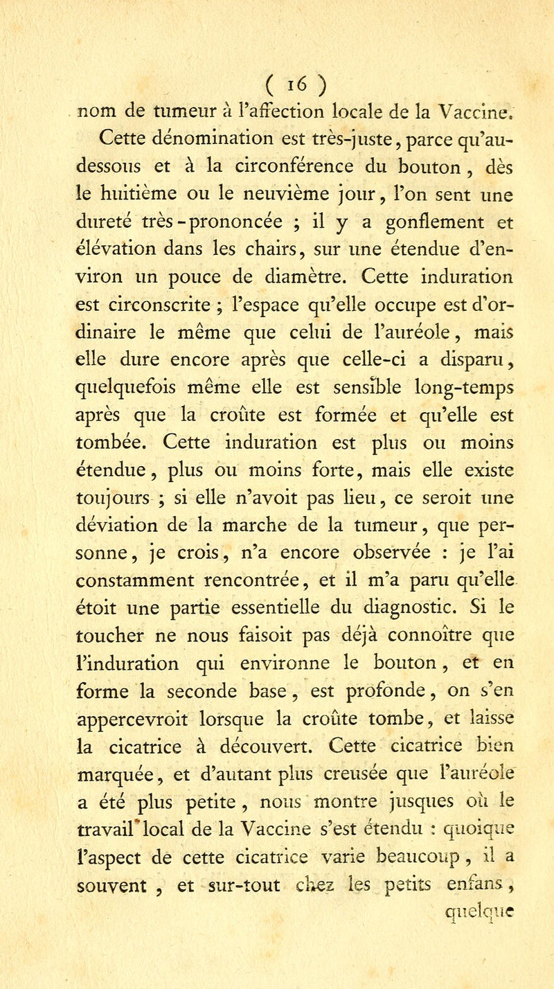 nom de tumeur à l'affection locale de la Vaccine. Cette dénomination est très-juste, parce qu'au- dessous et à la circonférence du bouton , dès le huitième ou le neuvième jour, l'on sent une dureté très-prononcée ; il y a gonflement et élévation dans les chairs, sur une étendue d'en- viron un pouce de diamètre. Cette induration est circonscrite ; l'espace qu'elle occupe est d'or- dinaire le même que celui de l'auréole, mais elle dure encore après que celle-ci a disparu, quelquefois même elle est sensible long-temps après que la croûte est formée et qu'elle est tombée. Cette induration est plus ou moins étendue, plus ou moins forte, mais elle existe toujours ; si elle n'avoit pas lieu, ce seroit une déviation de la marche de la tumeur, que per- sonne , je crois, n'a encore observée : je l'ai constamment rencontrée, et il m'a paru qu'elle étoit une partie essentielle du diagnostic. Si le toucher ne nous faisoit pas déjà connoître que l'induration qui environne le bouton, et en forme la seconde base, est profonde, on s'en appercevroit lorsque la croûte tombe, et laisse la cicatrice à découvert. Cette cicatrice bien marquée, et d'autant plus creusée que l'auréole a été plus petite , nous montre jusques où le travail local de la Vaccine s'est étendu : quoique l'aspect de cette cicatrice varie beaucoup, il a souvent , et sur-tout chez les petits enfans, quelque