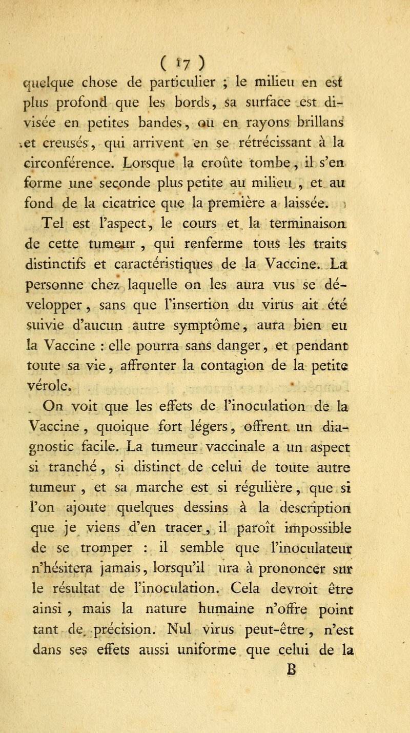 ( h.) quelque chose de particulier ; le milieu en est plus profond que les bords, sa surface est di- visée en petites bandes, ou en rayons brillans .et creusés, qui arrivent en se rétrécissant à la circonférence. Lorsque la croûte tombe, il s'en forme une seconde plus petite au milieu , et au fond de la cicatrice que la première a laissée. Tel est l'aspect, le cours et la terminaison de cette tumeur , qui renferme tous les traits distinctifs et caractéristiques de la Vaccine. La personne chez laquelle on les aura vus se dé- velopper , sans que l'insertion du virus ait été suivie d'aucun autre symptôme, aura bien eu la Vaccine : elle pourra sans danger, et pendant toute sa vie, affronter la contagion de la petite vérole. On voit que les effets de l'inoculation de la Vaccine, quoique fort légers, offrent un dia- gnostic facile. La tumeur vaccinale a un aspect si tranché , si distinct de celui de toute autre tumeur , et sa marche est si régulière, que si Ton ajoute quelques dessins à la description que je viens d'en tracer, il paroît impossible de se tromper : il semble que l'inoculateur n'hésitera jamais, lorsqu'il ura à prononcer sur le résultat de l'inoculation. Cela devrait être ainsi , mais la nature humaine n'offre point tant de, précision. Nul virus peut-être, n'est dans ses effets aussi uniforme que celui de la B