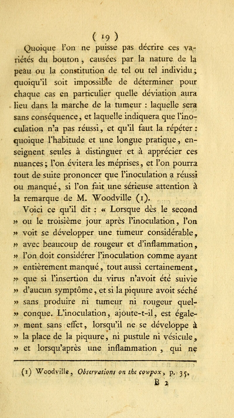 Quoique l'on ne puisse pas décrire ces va- riétés du bouton , causées par la nature de la peau ou la constitution de tel ou tel individu; quoiqu'il soit impossible de déterminer pour chaque cas en particulier quelle déviation aura lieu dans la marche de la tumeur : laquelle sera sans conséquence, et laquelle indiquera que fino- culation n'a pas réussi, et qu'il faut la répéter : quoique l'habitude et une longue pratique, en- seignent seules à distinguer et à apprécier ces nuances ; l'on évitera les méprises, et l'on pourra tout de suite prononcer que l'inoculation a réussi ou manqué, si l'on fait une sérieuse attention à la remarque de M. Woodville (i). Voici ce qu'il dit : « Lorsque dès le second » ou le troisième jour après l'inoculation, l'on » voit se développer une tumeur considérable, » avec beaucoup de rougeur et d'inflammation, » l'on doit considérer l'inoculation comme ayant » entièrement manqué, tout aussi certainement, » que si l'insertion du virus n'avoit été suivie » d'aucun symptôme, et si la piquure avoit séché » sans produire ni tumeur ni rougeur quel- » conque. L'inoculation, ajoute-t-il, est égale- » ment sans effet, lorsqu'il ne se développe à » la place de la piquure, ni pustule ni vésicule 9 » et lorsqu'après une inflammation , qui ne (x) WoodyilU, Qbstrvatwns on the çowpox, p. 35,