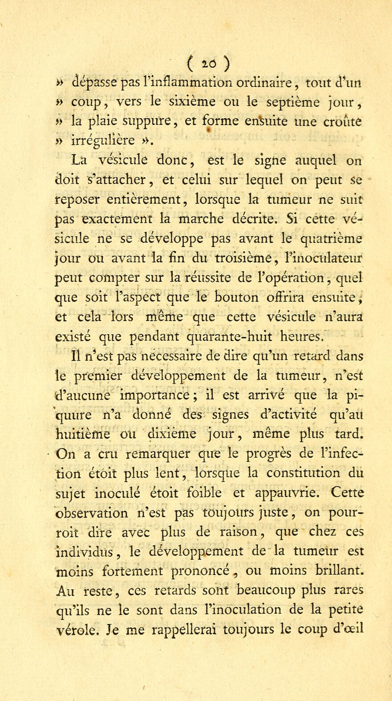 » dépasse pas l'inflammation ordinaire, tout d'un » coup , vers le sixième ou le septième jour, » la plaie suppure, et forme ensuite une croûte » irrégulière >>. La vésicule donc, est le signe auquel on doit s'attacher, et celui sur lequel on peut se reposer entièrement, lorsque la tumeur ne suit pas exactement la marche décrite. Si cette vé- sicule ne se développe pas avant le quatrième jour ou avant la fin du troisième, Finoculateur peut compter sur la réussite de l'opération, quel que soit l'aspect que le bouton offrira ensuite^ et cela lors même que cette vésicule n'aura existé que pendant quarante-huit heures, Il n'est pas nécessaire de dire qu'un retard dans le premier développement de la tumeur, n'est d'aucune importance ; il est arrivé que la pi- 'quure n'a donné des signes d'activité qu'ait huitième ou dixième jour, même plus tard. On a cru remarquer que le progrès de l'infec- tion étoit plus lent, lorsque la constitution du sujet inoculé étoit foible et appauvrie. Cette observation n'est pas toujours juste, on pour- roit dire avec plus de raison, que chez ces individus, le développement de la tumeur est moins fortement prononcé, ou moins brillant. Au reste, ces retards sont beaucoup plus rares qu'ils ne le sont dans l'inoculation de la petite vérole. Je me rappellerai toujours le coup d'œil