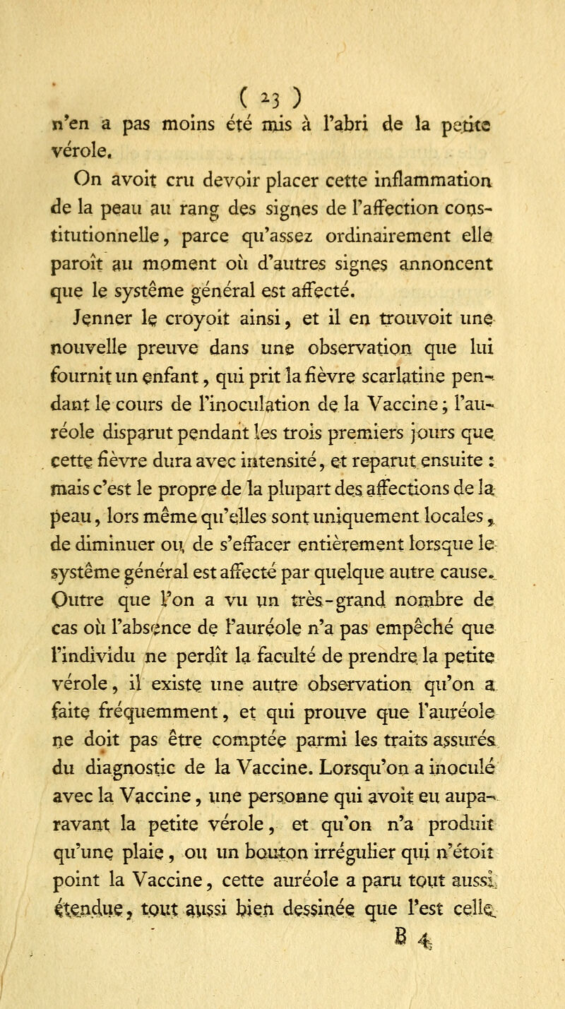 S,13} n'en a pas moins été mis à l'abri de la petite vérole. On avoit cru devoir placer cette inflammation de la peau au rang des signes de l'affection cons- titutionnelle, parce qu'assez ordinairement elle paroît au moment où d'autres signes annoncent que le système général est affecté. Jçnner le croyoit ainsi, et il en trouvoit une nouvelle preuve dans une observation que lui fournit un enfant, qui prit la fièvre scarlatine pen-. dant le cours de l'inoculation de la Vaccine ; l'au- réole disparut pendant les trois premiers jours que cette fièvre dura avec intensité, et reparut ensuite : mais c'est le propre de la plupart des affections de la peau, lors même qu'elles sont uniquement locales, de diminuer ou, de s'effacer entièrement lorsque le système général est affecté par quelque autre cause• Outre que l'on a vu un très-grand nombre de cas où l'absence de l'auréole n'a pas empêché que l'individu ne perdît la faculté de prendre la petite vérole, il existe une autre observation qu'on a faite fréquemment, et qui prouve que l'auréole ne doit pas être comptée parmi les traits assurés du diagnostic de la Vaccine. Lorsqu'on a inoculé avec la Vaccine, une personne qui avoit eu aupa- ravant la petite vérole, et qu'on n'a produit qu'une plaie, ou un bouton irrégulier qui n'étoiî point la Vaccine, cette auréole a paru tout aussi étendue, tout 3us$i bien dessinés que Test celi^