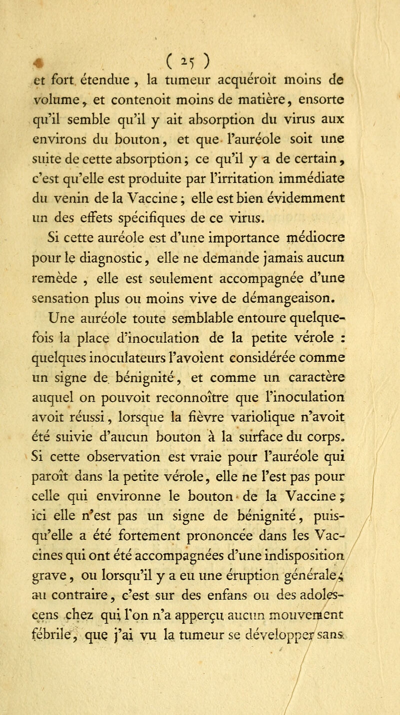 < ( *? ) et fort étendue , la tumeur acquéroit moins de volume , et contenoit moins de matière, ensorte qu'il semble qu'il y ait absorption du virus aux environs du bouton, et que l'auréole soit une suite de cette absorption ; ce qu'il y a de certain, c'est qu'elle est produite par l'irritation immédiate du venin de la Vaccine ; elle est bien évidemment un des effets spécifiques de ce virus. Si cette auréole est d'une importance médiocre pour le diagnostic, elle ne demande jamais aucun remède , elle est seulement accompagnée d'une sensation plus ou moins vive de démangeaison. Une auréole toute semblable entoure quelque- fois la place d'inoculation de la petite vérole : quelques inoculateurs l'avoient considérée comme un signe de bénignité, et comme un caractère auquel on pouvoit reconnoître que l'inoculation avoit réussi, lorsque la fièvre variolique n*avoit été suivie d'aucun bouton à la surface du corps. Si cette observation est vraie pour l'auréole qui paroît dans la petite vérole, elle ne l'est pas pour celle qui environne le bouton < de la Vaccine ; ici elle n'est pas un signe de bénignité, puis- qu'elle a été fortement prononcée dans les Vac- cines qui ont été accompagnées d'une indisposition grave, ou lorsqu'il y a eu une éruption générales au contraire, c'est sur des enfans ou des adoles- eens chez qui l'on n'a apperçu aucun mouvement fébrile, quç j'ai vu la tumeur se développer sans: /