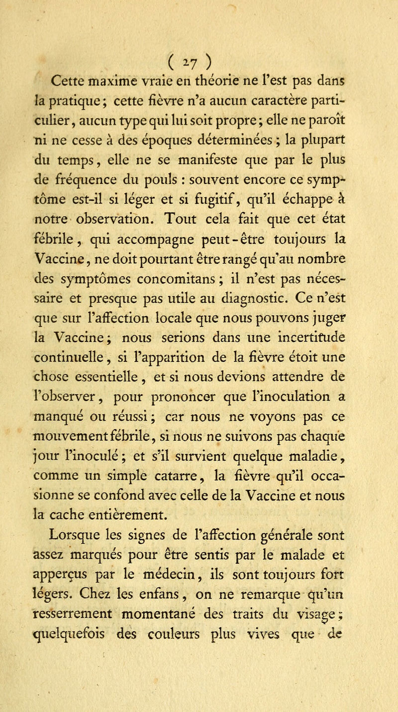 ( >7 ) Cette maxime vraie en théorie ne Test pas dans la pratique ; cette fièvre n'a aucun caractère parti- culier , aucun type qui lui soit propre ; elle ne paroît ni ne cesse à des époques déterminées ; la plupart du temps, elle ne se manifeste que par le plus de fréquence du pouls : souvent encore ce symp- tôme est-il si léger et si fugitif, qu'il échappe à notre observation. Tout cela fait que cet état fébrile, qui accompagne peut-être toujours la Vaccine, ne doit pourtant être rangé qu'au nombre des symptômes concomitans ; il n'est pas néces- saire et presque pas utile au diagnostic. Ce n'est que sur l'affection locale que nous pouvons juger la Vaccine; nous serions dans une incertitude continuelle, si l'apparition de la fièvre étoit une chose essentielle , et si nous devions attendre de l'observer, pour prononcer que l'inoculation a manqué ou réussi ; car nous ne voyons pas ce mouvement fébrile, si nous ne suivons pas chaque jour l'inoculé; et s'il survient quelque maladie, comme un simple catarre, la fièvre qu'il occa- sionne se confond avec celle de la Vaccine et nous la cache entièrement. Lorsque les signes de l'affection générale sont assez marqués pour être sentis par le malade et apperçus par le médecin, ils sont toujours fort légers. Chez les enfans, on ne remarque qu'un resserrement momentané des traits du visage; quelquefois des couleurs plus vives que de