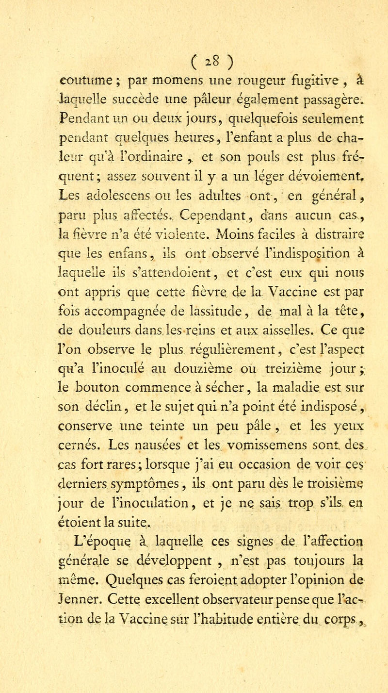 coutume ; par momens une rougeur fugitive , à laquelle succède une pâleur également passagère. Pendant un ou deux jours, quelquefois seulement pendant quelques heures, l'enfant a plus de cha- leur qu'a l'ordinaire r et son pouls est plus fré- quent ; assez souvent il y a un léger dévoiement, Les adolescens ou les adultes ont, en général, paru plus affectés.. Cependant, dans aucun cas., la fièvre n'a été violente. Moins faciles à distraire que les enfans, ils ont observé l'indisposition à laquelle ils s'attendoient, et cest eux qui nous ont appris que cette fièvre de la Vaccine est par fois accompagnée de lassitude, de mal à la tête, de douleurs dans les reins et aux aisselles. Ce que l'on observe le plus régulièrement, c'est l'aspect qu'a l'inoculé au douzième ou treizième jour; le bouton commence à sécher, la maladie est sur son déclin, et le sujet qui n'a point été indisposé, conserve une teinte un peu pâle , et les yeux cernés. Les nausées et les. vomissemens sont des, cas fort rares ; lorsque j'ai eu occasion de voir ces derniers symptômes, ils ont paru dès le troisième jour de l'inoculation, et je ne sais trop s'ils, en étoient la suite. L'époque à. laquelle ces signes de l'affection générale se développent , n'est pas toujours la même. Quelques cas feroient adopter l'opinion de Jenner. Cette excellent observateur pense que l'ac^ tion de la Vaccine sur l'habitude entière du corps,