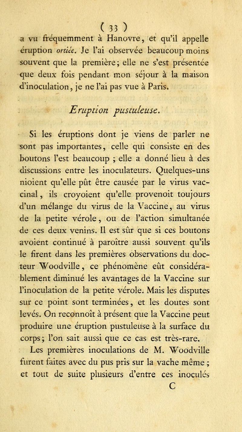 a vu fréquemment à Hanovre, et qu'il appelle éruption ortUc. Je l'ai observée beaucoup moins souvent que la première; elle ne s'est présentée que deux fois pendant mon séjour à la maison d'inoculation, je ne l'ai pas vue à Paris. Eruption pustuleuse. Si les éruptions dont je viens de parler ne sont pas importantes, celle qui consiste en des boutons l'est beaucoup ; elle a donné lieu à des discussions entre les inoculateurs. Quelques-uns nioient qu'elle pût être causée par le virus vac- cinal , ils croyoient qu'elle provenoit toujours d'un mélange du virus de la Vaccine, au virus de la petite vérole, ou de l'action simultanée de ces deux venins. Il est sûr que si ces boutons avoient continué à paroître aussi souvent qu'ils le firent dans les premières observations du doc- teur Woodville, ce phénomène eût considéra- blement diminué les avantages de la Vaccine sur l'inoculation de la petite vérole. Mais les disputes sur ce point sont terminées, et les doutes sont levés. On reconnoît à présent que la Vaccine peut produire une éruption pustuleuse à la surface du corps ; l'on sait aussi que ce cas est très-rare. Les premières inoculations de M. Woodville furent faites avec du pus pris sur la vache même ; et tout de suite plusieurs d'entre ces inoculés C