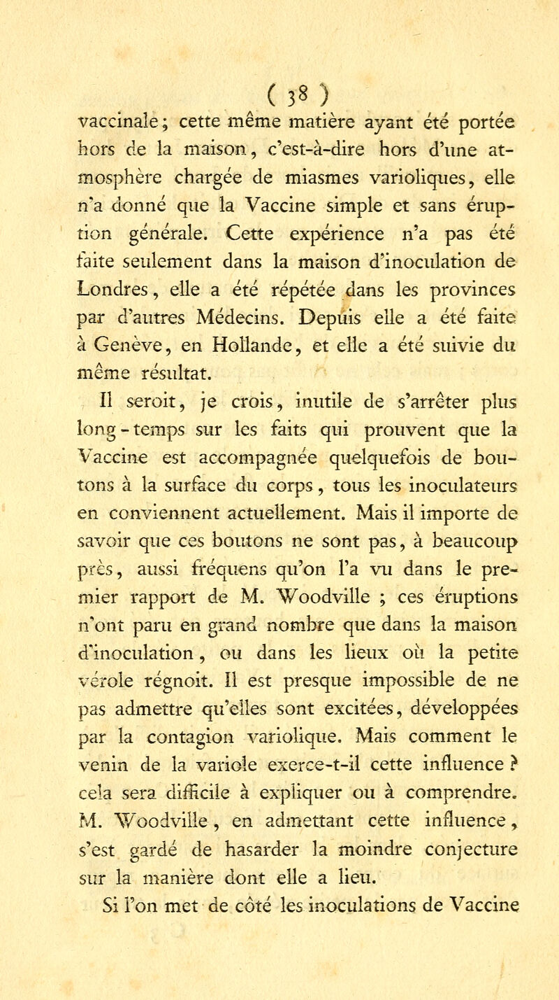 . ( J8 l vaccinale ; cette même matière ayant été portée hors de la maison, c'est-à-dire hors d'une at- mosphère chargée de miasmes varioliques, elle n'a donné que la Vaccine simple et sans érup- tion générale. Cette expérience n'a pas été faite seulement dans la maison d'inoculation de Londres, elle a été répétée dans les provinces par d'autres Médecins. Depuis elle a été faite à Genève, en Hollande, et elle a été suivie du même résultat. Il seroit, je crois, inutile de s'arrêter plus long-temps sur les faits qui prouvent que la Vaccine est accompagnée quelquefois de bou- tons à la surface du corps, tous les inoculateurs en conviennent actuellement. Mais il importe de savoir que ces boutons ne sont pas, à beaucoup près, aussi fréquens qu'on l'a vu dans le pre- mier rapport de M. Woodville ; ces éruptions n'ont paru en grand nombre que dans la maison d'inoculation, ou dans les lieux où la petite vérole régnoit. Il est presque impossible de ne pas admettre qu'elles sont excitées, développées par la contagion variolique. Mais comment le venin de la variole exerce-t-il cette influence } cela sera difficile à expliquer ou à comprendre. M. Woodville , en admettant cette influence, s'est gardé de hasarder la moindre conjecture sur la manière dont elle a lieu. Si l'on met de côté les inoculations de Vaccine