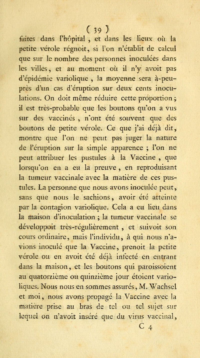 faites dans l'hôpital , et dans les lieux où la petite vérole régnoit, si Ton n'établit de calcul que sur le nombre des personnes inoculées dans les villes, et au moment oii il n'y avoit pas d'épidémie variolique , la moyenne sera à-peu- près d'un cas d'éruption sur deux cents inocu- lations. On doit même réduire cette proportion ; il est très-probable que les boutons qu'on a vus sur des vaccinés , n'ont été souvent que des boutons de petite vérole. Ce que j'ai déjà dit, montre que l'on ne peut pas juger la nature de l'éruption sur la simple apparence ; l'on ne peut attribuer les pustules à la Vaccine , que lorsqu'on en a eu la preuve , en reproduisant la tumeur vaccinale avec la matière de ces pus- tules. La personne que nous avons inoculée peut, sans que nous le sachions, avoir été atteinte par la contagion variolique. Cela a eu lieu dans la maison d'inoculation ; la tumeur vaccinale se développoit très-régulièrement , et suivoit son cours ordinaire, mais l'individu, à qui nous n'a- vions inoculé que la Vaccine, prenoit la petite vérole ou en avoit été déjà infecté en entrant dans la maison, et les boutons qui paroissoient au quatorzième ou quinzième jour étoient vario- liques. Nous nous en sommes assurés, M. Wachsel et moi, nous avons propagé la Vaccine avec la matière prise au bras de tel ou tel sujet sur lequel on n'avoit inséré que du virus vaccinal, c4