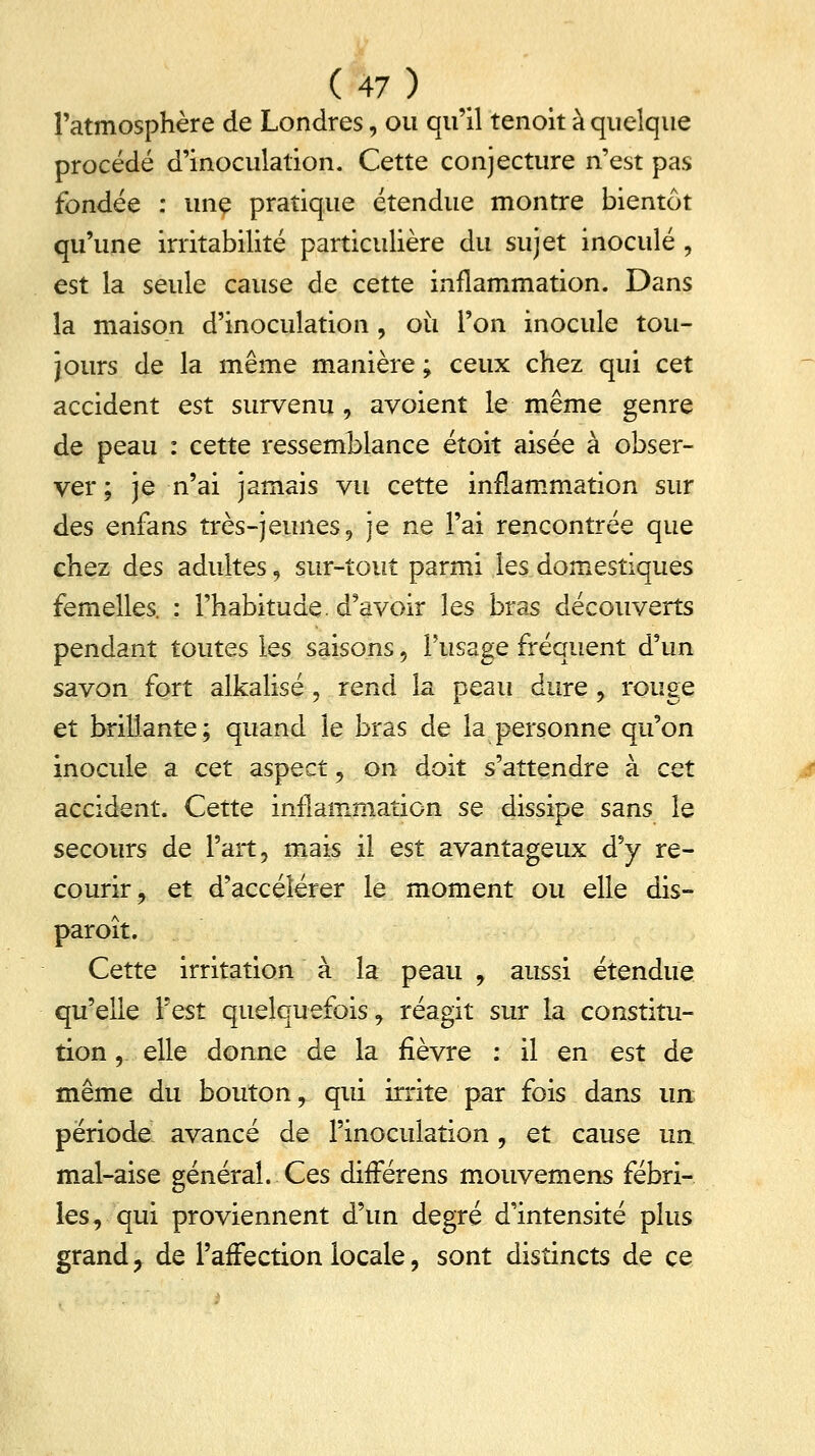 l'atmosphère de Londres, ou qu'il tenoit à quelque procédé d'inoculation. Cette conjecture n'est pas fondée : une pratique étendue montre bientôt qu'une irritabilité particulière du sujet inoculé , est la seule cause de cette inflammation. Dans la maison d'inoculation , où l'on inocule tou- jours de la même manière ; ceux chez qui cet accident est survenu, avoient le même genre de peau : cette ressemblance étoit aisée à obser- ver ; je n'ai jamais vu cette inflammation sur des enfans très-jeunes, je ne l'ai rencontrée que chez des adultes, sur-tout parmi les domestiques femelles. : l'habitude, d'avoir les bras découverts pendant toutes les saisons, l'usage fréquent d'un savon fort alkalisé, rend la peau dure, rouge et brillante; quand le bras de la personne qu'on inocule a cet aspect, on doit s'attendre à cet accident. Cette inflammation se dissipe sans le secours de l'art, mais il est avantageux d'y re- courir, et d'accélérer le moment ou elle dis- par oit. Cette irritation à la peau , aussi étendue qu'elle l'est quelquefois, réagit sur la constitu- tion , elle donne de la fièvre : il en est de même du bouton, qui irrite par fois dans un période avancé de l'inoculation, et cause un mal-aise général. Ces difFérens mouvemens fébri- les, qui proviennent d'un degré d'intensité plus grand ? de l'affection locale, sont distincts de ce