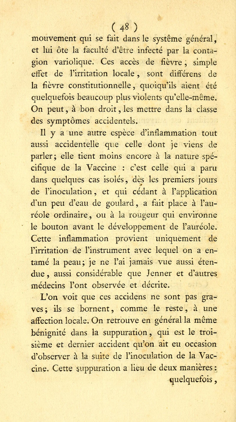 mouvement qui se fait dans le système général, et lui ôte la faculté d'être infecté par la conta- gion variolique. Ces accès de fièvre, simple effet de l'irritation locale, sont différens de la fièvre constitutionnelle, quoiqu'ils aient été quelquefois beaucoup plus violents qu'elle-même. On peut , à bon droit, les mettre dans la classe des symptômes accidentels. Il y a une autre espèce d'inflammation tout aussi accidentelle que celle dont je viens de parler; elle tient moins encore à la nature spé- cifique de la Vaccine : c'est celle qui a paru dans quelques cas isolés, dès les premiers jours de l'inoculation, et qui cédant à l'application d'un peu d'eau de goulard, a fait place à l'au- réole ordinaire, ou à la rongeur qui environne le bouton avant le développement de l'auréole. Cette inflammation provient uniquement de l'irritation de l'instrument avec lequel on a en- tamé la peau; je ne l'ai jamais vue aussi éten- due , aussi considérable que Jenner et d'autres médecins l'ont observée et décrite. L'on voit que ces accidens ne sont pas gra- ves ; ils se bornent, comme le reste, à une affection locale. On retrouve en général la même bénignité dans la suppuration, qui est le troi- sième et dernier accident qu'on ait eu occasion d'observer à la suite de l'inoculation de la Vac- cine. Cette suppuration a lieu de deux manières : quelquefois,