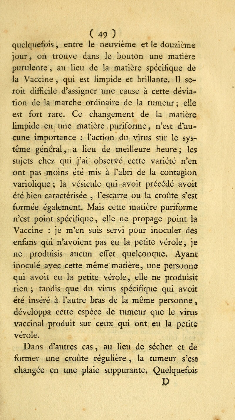 quelquefois, entre le neuvième et le douzième jour, on trouve dans le bouton une matière purulente, au lieu de la matière spécifique de la Vaccine, qui est limpide et brillante. Il se- roit difficile d'assigner une cause à cette dévia- tion de la marche ordinaire de la tumeur; elle est fort rare. Ce changement de la matière limpide en une matière puriforme, n'est d'au- cune importance : l'action du virus sur le sys- tème général, a lieu de meilleure heure ; les sujets chez qui j'ai observé cette variété ri^en ont pas moins été mis à l'abri de la contagion variolique ; la vésicule qui avoit précédé avoit été bien caractérisée , l'escarre ou la croûte s'est formée également. Mais cette matière puriforme n'est point spécifique, elle ne propage point la Vaccine : je m'en suis servi pour inoculer des enfans qui n'avoient pas eu la petite vérole, je ne produisis aucun effet quelconque. Ayant inoculé avec cette même matière, une personne qui avoit eu la petite vérole, elle ne produisit rien; tandis que du virus spécifique qui avoit été inséré à l'autre bras de la même personne, développa cette espèce de tumeur que le virus vaccinal produit sur ceux qui ont eu la petite vérole. Dans d'autres cas, au lieu de sécher et de former une croûte régulière , la tumeur s'est changée en une plaie suppurante. Quelquefois D