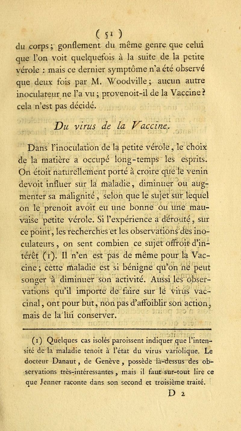 ( ÏI ) du corps ; gonflement du même genre que celui que l'on voit quelquefois à la suite de la petite vérole : mais ce dernier symptôme n'a été observé que deux fois par M. Woodville ; aucun autre inoculateur ne l'a vu ; provenoit-il de la Vaccine ? cela n'est pas décidé. . Du virus de la Vaccine. Dans l'inoculation de la petite vérole, le choix de la matière a occupé long-temps les esprits. On étoit naturellement porté à croire que le venin devoit influer sur la maladie, diminuer ou aug- menter sa malignité, selon que le sujet sur lequel on le prenoit avoit eu une bonne ou une mau- vaise petite vérole. Si l'expérience a'déroute, sur ce point, les recherches et les observatiôns'dés ino- culateurs , on sent combien ce sujet ofFroit d'in- térêt (i). Il n'en est pas de même pour la Vac- cine; cette maladie est si bénigne qu'on ne peut songer à diminuer son activité. Aussi les obser- vations qu'il importe de faire sur le virus vac- cinal , ont pour but, non pas d'aiîbiblir son action^ mais de la lui conserver. (i) Quelques cas isolés paroissent indiquer que l'inten- sité de la maladie tenoit à l'état du virus variolique. Le docteur Danaut, de Genève , possède là-dessus des ob- servations très-intéressantes, mais il faut sur-tout lire ce que Jenner raconte dans son second et troisième traité. D 2