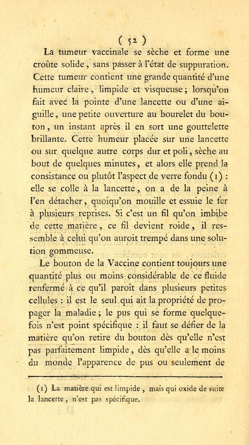 La tumeur vaccinale se sèche et forme une croûte solide, sans passer àTétat de suppuration. Cette tumeur contient une grande quantité d'une humeur claire, limpide et visqueuse ; lorsqu'on fait avec la pointe d'une lancette ou d'une ai- guille 9 une petite ouverture au bourelet du bou- ton , un instant après il en sort une gouttelette brillante. Cette humeur placée sur une lancette ou sur quelque autre corps dur et poli, sèche au bout de quelques minutes , et alors elle prend la consistance ou plutôt l'aspect de verre fondu (i) : elle se colle à la lancette, on a de la peine à l'en détacher, quoiqu'on mouille et essuie le fer à plusieurs reprises. Si c'est un fil qu'on imbibe de cette matière , ce fil devient roide, il res- semble à celui qu'on auroit trempé dans une solu- tion gommeuse. Le bouton de la Vaccine contient toujours une quantité plus ou moins considérable de ce fluide renfermé à ce qu'il paroît dans plusieurs petites cellules : il est le seul qui ait la propriété de pro- pager la maladie ; le pus qui se forme quelque- fois n'est point spécifique : il faut se défier de la matière qu'on retire du bouton dès qu'elle n*est pas parfaitement limpide, dès qu'elle a le moins du monde l'apparence de pus ou seulement de (i) La matière qui est limpide , mais qui oxid^ de suite la lancette, n?est pas spécifique.