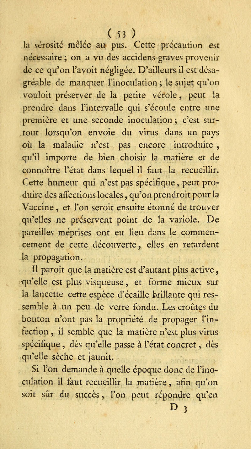 la sérosité mêlée au pus. Cette précaution est nécessaire ; on a vu des accidens graves provenir de ce qu'on l'avoit négligée. D'ailleurs il est désa- gréable de manquer l'inoculation; le sujet qu'on vouloit préserver de la petite vérole, peut la prendre dans l'intervalle qui s'écoule entre une première et une seconde inoculation; c'est sur- tout lorsqu'on envoie du virus dans un pays où la maladie n'est pas encore introduite , qu'il importe de bien choisir la matière et de connoître l'état dans lequel il faut la recueillir. Cette humeur qui n'est pas spécifique , peut pro- duire des affections locales, qu'on prendroit pour la Vaccine , et l'on seroit ensuite étonné de trouver qu'elles ne préservent point de la variole. De pareilles méprises ont eu lieu dans le commen- cement de cette découverte, elles en retardent la propagation. Il paroît que la matière est d'autant plus active, -qu'elle est plus visqueuse, et forme mieux sur la lancette cette espèce d'écaillé brillante qui res- semble à un peu de verre fondu. Les croûtes du bouton n'ont pas la propriété de propager l'in- fection , il semble que la matière n'est plus virus spécifique, dès qu'elle passe à l'état concret, dès qu'elle sèche et jaunit. Si l'on demande à quelle époque donc de l'ino- culation il faut recueillir la matière, afin qu'on soit sûr du succès, Ton peut répondre qu'en