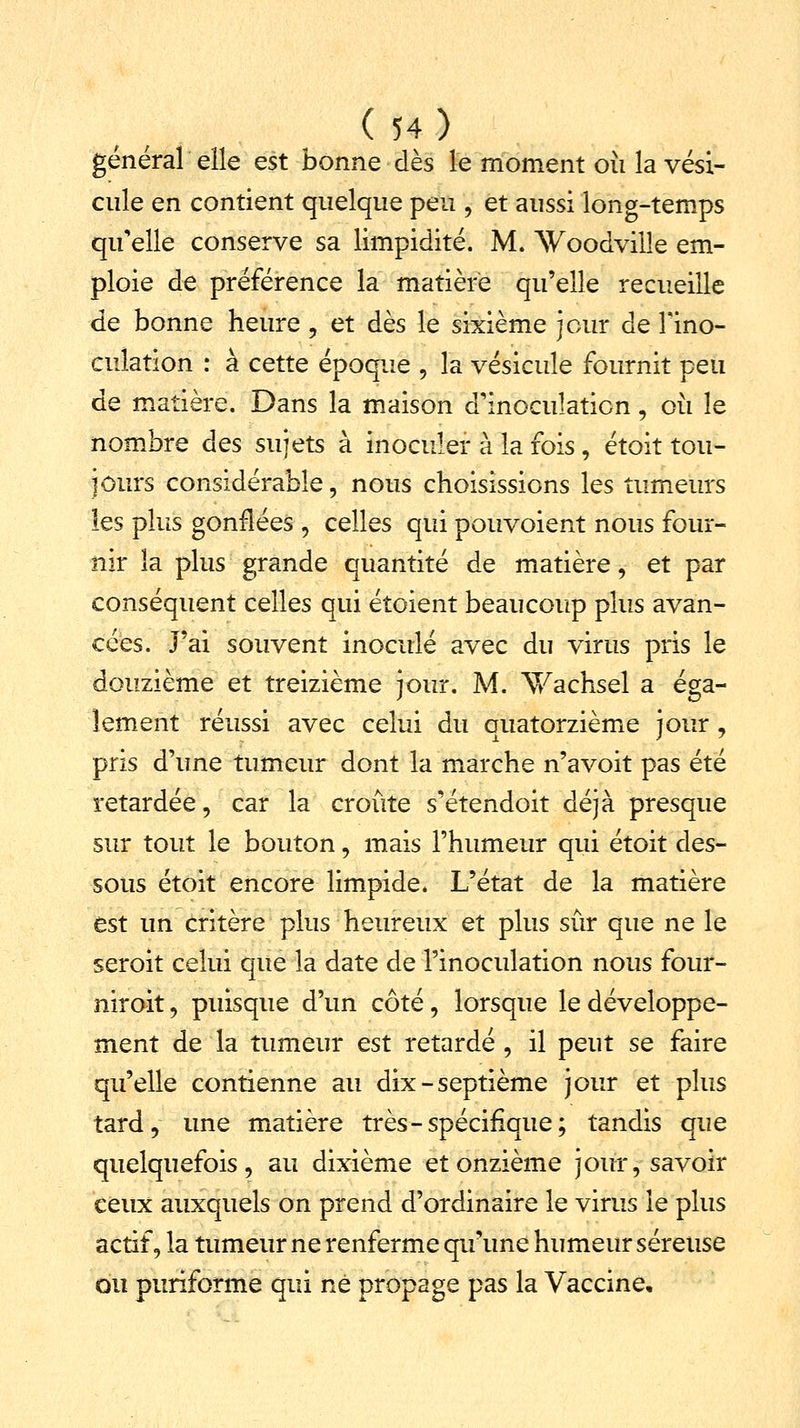 général elle est bonne dès le moment où la vési- cule en contient quelque peu , et aussi long-temps qu'elle conserve sa limpidité. M. ^sVoodville em- ploie de préférence la matière qu'elle recueille de bonne heure, et dès le sixième jour de Fino- cuîation : à cette époque \ la vésicule fournit peu de matière. Dans la maison d'inoculation, où le nombre des sujets à inoculer à la fois, étoit tou- jours considérable, nous choisissions les tumeurs les plus gonflées ? celles qui pouvoient nous four- nir la plus grande quantité de matière, et par conséquent celles qui étoient beaucoup plus avan- cées. J'ai souvent inoculé avec du virus pris le douzième et treizième jour. M. Vachsel a éga- lement réussi avec celui du quatorzième jour, pris d'une tumeur dont la marche n'avoit pas été retardée, car la croûte s'étendoit déjà presque sur tout le bouton, mais l'humeur qui étoit des- sous étoit encore limpide. L'état de la matière est un critère plus heureux et plus sûr que ne le seroit celui que la date de l'inoculation nous four- niroit, puisque d'un côté, lorsque le développe- ment de la tumeur est retardé , il peut se faire qu'elle contienne au dix-septième jour et plus tard, une matière très-spécifique; tandis que quelquefois, au dixième et onzième jour, savoir ceux auxquels on prend d'ordinaire le virus le plus actif, la tumeur ne renferme qu'une humeur séreuse ou puriforme qui né propage pas la Vaccine,