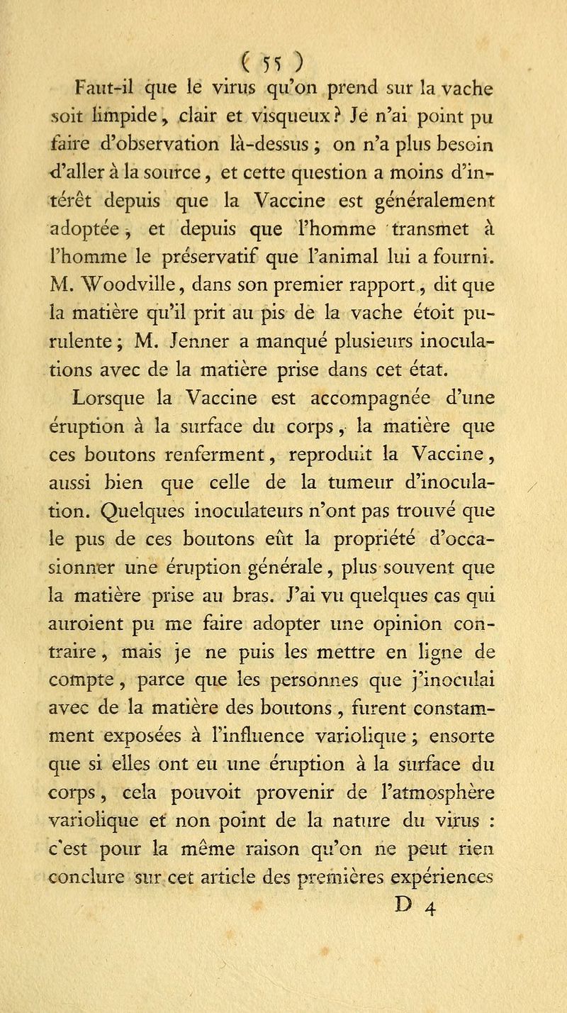 Faut-il que le virus qu'on prend sur la vache soit limpide , clair et visqueux ? Je n'ai point pu faire d'observation là-dessus ; on n'a plus besoin d'aller à la source, et cette question a moins d'in- térêt depuis que la Vaccine est généralement adoptée, et depuis que l'homme transmet à l'homme le préservatif que l'animal lui a fourni. M. Woodville, dans son premier rapport, dit que la matière qu'il prit au pis de la vache étoit pu- rulente ; M. Jenner a manqué plusieurs inocula- tions avec de la matière prise dans cet état. Lorsque la Vaccine est accompagnée d'une éruption à la surface du corps,• la matière que ces boutons renferment, reproduit la Vaccine, aussi bien que celle de la tumeur d'inocula- tion. Quelques inoculateurs n'ont pas trouvé que le pus de ces boutons eût la propriété d'occa- sionner une éruption générale, plus souvent que la matière prise au bras. J'ai vu quelques cas qui auroient pu me faire adopter une opinion con- traire , mais je ne puis les mettre en ligne de compte, parce que les personnes que j'inoculai avec de la matière des boutons , furent constam- ment exposées à l'influence variolique ; ensorte que si elles ont eu une éruption à la surface du corps, cela pouvoit provenir de l'atmosphère variolique et non point de la nature du virus : c'est pour la même raison qu'on ne peut rien conclure sur cet article des premières expériences D 4