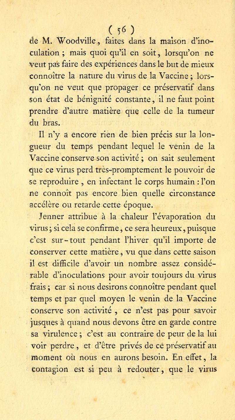 de M. Woodville, faites dans la maison d'ino- culation ; mais quoi qu'il en soit, lorsqu'on ne Veut pas faire des expériences dans le but de mieux connoître la nature du virus de la Vaccine ; lors- qu'on ne veut que propager ce préservatif dans son état de bénignité constante, il ne faut point prendre d'autre matière que celle de la tumeur du bras. îl ny a encore rien de bien précis sur la lon- gueur du temps pendant lequel le venin de la Vaccine conserve son activité ; on sait seulement que ce virus perd très-promptement le pouvoir de se reproduire , en infectant le corps humain : l'on ne connoît pas encore bien quelle circonstance accélère ou retarde cette époque. Jenner attribue à la chaleur l'évaporation du virus ; si cela se confirme, ce sera heureux, puisque c'est sur-tout pendant l'hiver qu'il importe de Conserver cette matière i vu que dans cette saison il est difficile d'avoir un nombre assez considé- rable d'inoculations pour avoir toujours du virus frais ; car si nous desirons connoître pendant quel temps et par quel moyen le venin de la Vaccine conserve son activité , ce n'est pas pour savoir jusques à quand nous devons être en garde contre sa virulence ; c'est au contraire de peur de la lui voir perdre , et d'être privés de ce préservatif au moment où nous en aurons besoin. En effet, la contagion est si peu à redouter, que le virus