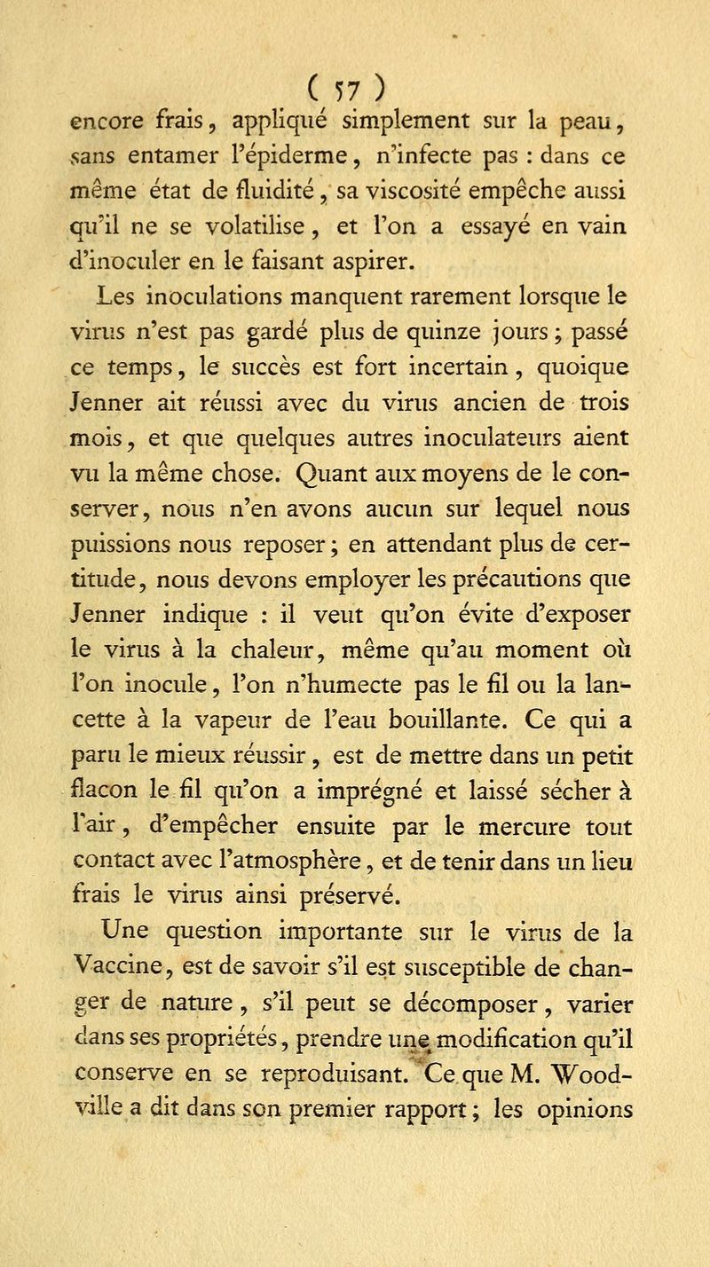 encore frais, appliqué simplement sur la peau, sans entamer l'épiderme, n'infecte pas : dans ce même état de fluidité , sa viscosité empêche aussi qu'il ne se volatilise, et l'on a essayé en vain d'inoculer en le faisant aspirer. Les inoculations manquent rarement lorsque le virus n'est pas gardé plus de quinze jours ; passé ce temps, le succès est fort incertain, quoique Jenner ait réussi avec du virus ancien de trois mois, et que quelques autres inoculateurs aient vu la même chose. Quant aux moyens de le con- server, nous n'en avons aucun sur lequel nous puissions nous reposer ; en attendant plus de cer- titude, nous devons employer les précautions que Jenner indique : il veut qu'on évite d'exposer le virus à la chaleur, même qu'au moment 011 l'on inocule, l'on n'humecte pas le fil ou la lan- cette à la vapeur de l'eau bouillante. Ce qui a paru le mieux réussir, est de mettre dans un petit flacon le.fil qu'on a imprégné et laissé séchera Fair, d'empêcher ensuite par le mercure tout contact avec l'atmosphère, et de tenir dans un lieu frais le virus ainsi préservé. Une question importante sur le virus de la Vaccine, est de savoir s'il est susceptible de chan- ger de nature, s'il peut se décomposer, varier dans ses propriétés, prendre une modification qu'il conserve en se reproduisant. Ce que M. Wood- ville a dit dans son premier rapport ; les opinions