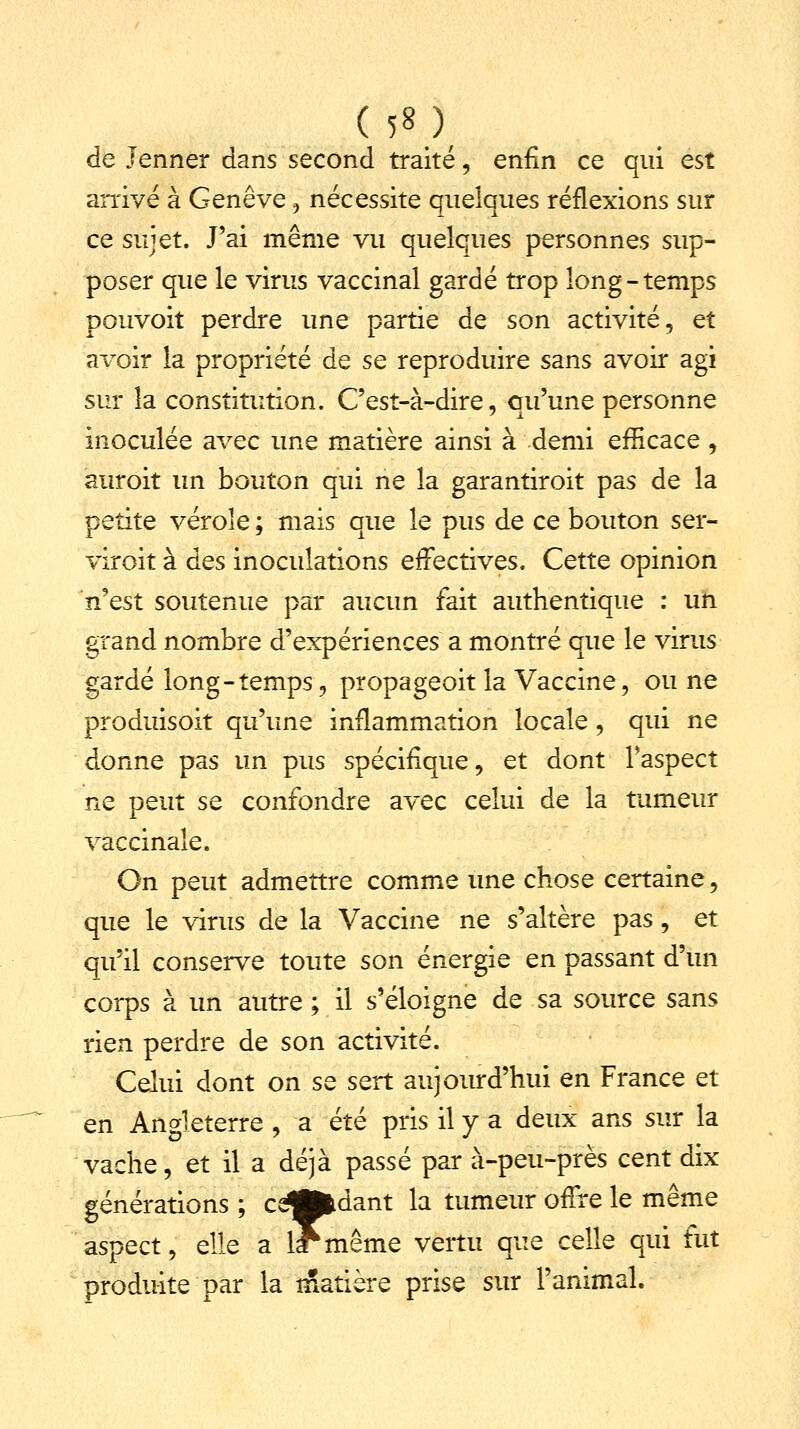 de Jenner dans second traité, enfin ce qui est arrivé à Genève , nécessite quelques réflexions sur ce sujet. J'ai même vu quelques personnes sup- poser que le virus vaccinal gardé trop long-temps pouvoit perdre une partie de son activité, et avoir la propriété de se reproduire sans avoir agi sur la constitution. C'est-à-dire, qu'une personne inoculée avec une matière ainsi à demi efficace , auroit un bouton qui ne la garantiroit pas de la petite vérole ; mais que le pus de ce bouton ser- viroit à des inoculations effectives. Cette opinion n'est soutenue par aucun fait authentique : un grand nombre d'expériences a montré que le virus gardé long-temps, propageoit la Vaccine, ou ne produisoit qu'une inflammation locale, qui ne donne pas un pus spécifique, et dont Faspect ne peut se confondre avec celui de la tumeur vaccinale. On peut admettre comme une chose certaine, que le virus de la Vaccine ne s'altère pas, et qu'il conserve toute son énergie en passant d'un corps à un autre ; il s'éloigne de sa source sans rien perdre de son activité. Celui dont on se sert aujourd'hui en France et en Angleterre , a été pris il y a deux ans sur la vache, et il a déjà passé par à-peu-près cent dix générations ; ce^pfcdant la tumeur offre le même aspect, elle a lf même vertu que celle qui fut produite par la matière prise sur l'animal.