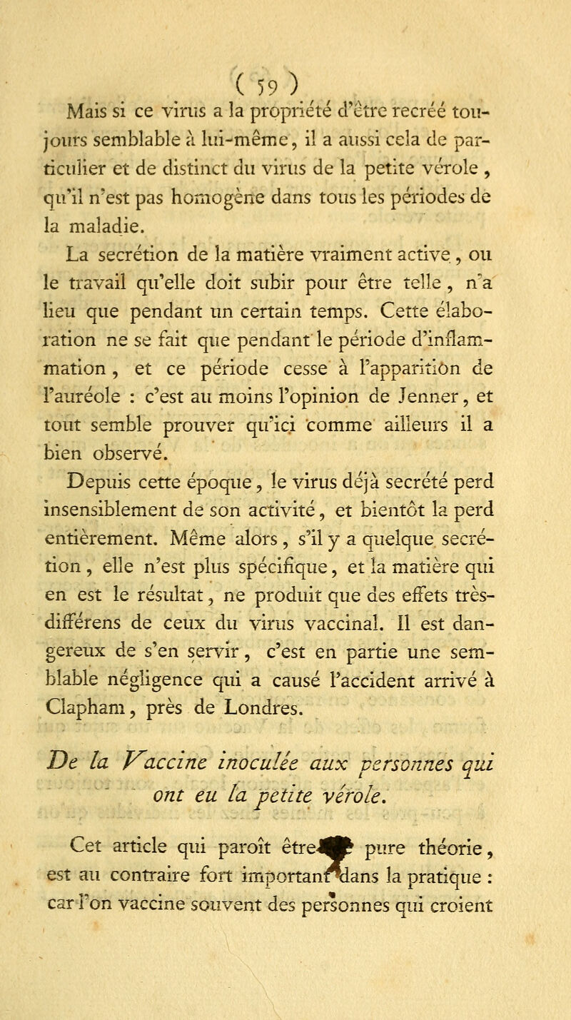 Mais si ce virus a la propriété d'être recréé tou- jours semblable à lui-même, il a aussi cela de par- ticulier et de distinct du virus de la petite vérole , qu'il n'est pas homogène dans tous les périodes de la maladie. La sécrétion de la matière vraiment active , ou le travail qu'elle doit subir pour être telle , n'a lieu que pendant un certain temps. Cette élabo- ration ne se fait que pendant le période d'inflam- mation , et ce période cesse à l'apparition de l'auréole : c'est au moins l'opinion de Jenner, et tout semble prouver qu'ici comme ailleurs il a bien observé. Depuis cette époque, le virus déjà sécrété perd insensiblement de son activité, et bientôt la perd entièrement. Même alors, s'il y a quelque sécré- tion , elle n'est plus spécifique, et la matière qui en est le résultat, ne produit que des effets très- difTérens de ceux du virus vaccinal. 11 est dan- gereux de s'en servir, c'est en partie une sem- blable négligence qui a causé l'accident arrivé à Clapham, près de Londres. De la Vaccine inoculée aux -personnes qui ont eu la petite vérole. Cet article qui paroît être-^fc pure théorie, est au contraire fort importanodans la pratique : car l'on vaccine souvent des personnes qui croient